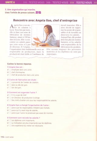 /
UNITE8 )>> TESTEZ-VOUS>>> TESTEZ-VOUS>>> TESTEZ-VOUS»
3. Une organisation qui marche.
LisezI'article de presse suivant. ~ g
Rencontre avec Angela Gao,chef d'entreprise
Angela Cao a son ate-
lier de creation a
Lyon. Trois fois par mois,
elle va dans son usine de
fabrication de montres
fantaisie, situee a ISOkm
dans la Loire. Elle va ren-
contrer ses salaries parce
que cette usine n' a pas
de directeur. A I'origine,
I'organisation etait traditionnelle avec un
responsable de production, mais la
productivite etait faible et I'ambiance de
travail mauvaise. Elle a
alors decide de suppri-
mer les postes de respon-
sables et de travailler en
direct avec les salaries.
Aujourd'hui, elle produit
deux fois plus de montres
fantaisie, et les salaries
sont responsables de la
fabrication des produits.
Elle recrute toujours des personnes
motivees et les dipl6mes ne sont pas
importants.
Cochez la bonne reponse.
1/ Angela Gao est:
al 0 employee dans une usine.
bl 0 chef d'entrepnse.
eI 0 chef de production dans une usine.
21L'usine de fabrication est situee :
al 0 a proximlte de I'atelier de creation.
bl 0 dans la villede Lyon.
eI 0 loin de Lyon.
31Comment est organisee I'usine ?
al 0 IIn'y a pas de chef.
bl 0 Un dlrecteur de production la dirige.
eI 0 Des chefs d'atelier ont sous leur responsabilite les salaries.
41Angela Gao a change I'organisation de I'usine :
al 0 parce que les responsablesn'etaient pas motives.
bl 0 parce qu'ily avaittrop de salaries.
eI 0 parce que I'usinene produlsaitpas assez de montres.
51Comment sont recrutes les salaries?
al 0 Lesdipl6messont importants.
bl 0 Lamotivationest plusImportanteque les dipl6mes.
cl 0 Uneexperiencedu metierest necessaire.
116 .cent seize
 