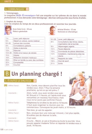 4.COMMUNIQUEZ~
1.Temoignages. ,
le magazine Defts Economiques fait une enquete sur les rythmes de vie dans Ie monde
professionnel. II vous demande votre temoignage : decrivez votre journee sousforme d'article.
2. Emplois du temps.
lisez les emplois du temps de ces deux professionnels et racontez leur journee.
.'11
Anne-[IaireCurie- 40ans I. AntoineOliveira- 32ans
Mede,ingeneraliste,,' Te,hnicienen informatique
6 h 30
8h
9h
12 h
13 h
14 h
18 h
19 h
21 h
Lever, petit deleuner
Consultations des fiches clients,
organisation de la tournee
Depannages urgents
Pause deieuner
Commande de pieces detachees
,
Installation, maintenance~z les
clients r ;/
Rapports de visite
Club de sport
Sortie
m Un planning charge!
1; ECOUTEZLEDfA~g§uEki!
£!II Helene Franck.
['assistante.
Helene Franck:
['assistante:
Helene Franck.
['asslstante .
Helene Franck:
120 .cent vlngt
Bon, Carole, nous devons planifier tous les
rendez-vous. Alors ? Pour la semaine
prochaine, qu'est-ce qui est prevu ?
Alors, lundi, vous avez rendez-vous avec
M. Drouot a 11 heures, et I'apres-midi vous
rencontrez un nouveau fournisseur, mals
no us ne lui avons pas confirme I'heure.
Telephonez-Iui et dites-Iui de venir a 15 heures.
IIfaut aussi organiser la reunion avec les
commerciaux. Convoquez-Ies jeudi matin, a 10 heures.
Tres bien, je va is les appeler.
Non, envoyez-Ieur une note par intranet, c'est plus rapide.
N'oubliez pas de reserver la salle.
Cest note.
Ensuite... Mardi, je vais a Strasbourg toute la journee. Vous
pouvez appeler madame Tellier et reporter Ie rendez-vous a
jeudi, 14 heures.
7h Lever,petit dejeuner
8h DeDart en voiture. centre medical
8 h 45 Lecture des courriels
9h Consultations patients
11 h Visites a domicile
13 h Deieuner
13 h 30 Visites a la maison de retraite
15 h HODital
19 h Redaction dossiers medicaux
20 h Diner en famille au avec des confreres
22 h Comptabilite
23 h Coucher
 
