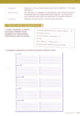 ['assistante:
D'accord... Je lui communique les prix de la collection « Lila» par
telecopie ?
Qui tres bien, et rappelez-Iui les dates du salon du pret-a-porter.
Contactez aussi les responsables des magasins. Je voudrais les
voir mercredi matin pour leur presenter la nouvelle collection.
Entendu, je leur envoie un courriel tout de suite.
L'ass/stante :
Helene Franck:
4i}hVElrFIEZtOT~EC~MP~-HENSION
1. Carole, I'assistante, a note les
instructions d'Helene Franck.
Completez son memo (utilisez
I'infinitif pour noter les taches).
-@~~1KH11Jm"~llroff_.: ,.4.
'-~~j114¥44ifs4~fflW.~ .
2. Completez I'agenda de la semaine prochaine d'Helene Franck.
~
LUNIJI14
08
09
10
11
12
13
MARDI15
08
09
10
11
12
13
14
15
16
17
18
19
14
15
16
17
18
19
MERCREIJI 16
08
09
10
11
12
13
14
15
16
17
18
19
JEUDI 17
08
09
10
II
12
13
VENDREIJI18
08
09
10
11
12
U
14
IS
16
17
18
19
14
15
16
17
18
19
cent vingt et un . 121
 