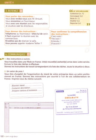 3. RETENEZ)r~ "LI! VO(:ABOLAIRE
Collection (n. t.)
Convoquer (v.)
Note (n. t.)
Oublier (v.)
Reporter (v.)
"
Pour parler des rencontres :
Vous avez rendez-vous avec M. Drouot.
i Vous rencontrez un tournisseur.
, Vous avez une reunion avec les responsables.
lJe voudrais voir les directeurs.
Pour donner des instructions:
Telephonez au tournisseur I dites-Iui de venir.
IItaut organiser la reunion avec les
commerciaux.
N'oubliez pas de reserver la salle.
Vous pouvez appeler madame Tellier?
Pour confirmer la comprehension
des instructions:
('est note!
Tres bien i
I ~ntendu !
lD'accord !
4. COMMUNIQUEZA~
.-1. Desinstructionsa suivre.
Voustravaillez dans une filiale en France. Un(e) nouvel(le) assitant(e) arrive dans votre service.
Ecrivez la liste des taches a effectuer.
Donnez les instructions de travail correspond ant a la liste des taches. Jouez la situation a deux.
2. Un salon de pros!
Vous etes charge(e) de I'organisation du stand de votre entreprise dans un salon profes-
sionnel en France. Donnez des instructions par courriel a I'un de vos collaborateurs en
France. Inspirez-vous du memo suivant.
- Re,erver Mand
Cantacter decoratellr
- Preparer carton' d'jnvitation .'"'"'"""" SALON au
PRET-il'PORTER
~. .1[
~., r
-, ,
_.:,r
La sociele
CREABATY
vous invite a venir decouvrir
sa nouvelle collection
sur son stand",
,--. Du 12 au 22 mai
de 10 heures a 20 heures
Stand E8- invitation po", 2 perso",es
122 .cent vlngt-deux
 