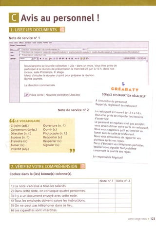 (I Avisau personnel!
1.LlSE~;~E$1~t:)00MENTSlli
Note de service n° 1
- "'" """""-,i"'" --, """"","'"-1""""""'14'" ",
;."" .Ii O,~cI'o"omm""o'"d"oom@""betyb '" I
_,I I OI~cI,"" d, mego"'o e'",oodmmo"@""bot,,j,,oooh,,b,lIot@,,;;:;b"yt,, modh,lIIo"'@cceobo',,j,,',,,,,,oob,II",,@oceabeN,j,
-, J p,',"o''',oo 0011""°°L,'o ," '
~.; f'''''' "'.:iVo;i'~~ti;"I:~~~7O".1':~~jS;<iJ.: ,;",?",;'r""," ''''''';'''''i6iiJ6i200'5C:'1~
Nous lan90ns la nouvelle collection" Ula " dans un mois, Vous etes pries de
participer it la reunion de presentation Ie mercredi 25 Juinit 10 h, dans nos
locaux, salle Printemps, 6' etage,
Merci d'etudier Ie dossier ci-joint pour preparer la reunion,
Bonne journee,
'"
~
La direction commerciale
~ Piece jornte : Nouvelle collection Ulas,doc
Note de service n° 2
"LE VOCABU~IRE
Ci-joint (adj.)
Concernant (prep.)
Directive (n. t.)
Especes (n. t.)
.~teindre (v.)
'tJ.umer(v.)
Interdit (adj.)'~,
Ouverture (n. t.)
Ouvrir (v.)
Photocopie (n. t.)
Rapporter (v.)
Respecter (v.)
Signaler (v.)
"
VERIFIEZVOTRg'CQMPREHENSfoN;x1.il
Cochez dans la (Ies) bonne(s) colonne(s).
~
CREABATY
SERVICE RESTAURATION REGALSELF
AI'ensemble du personnel
Rappeldureglementdu restaurant
Lerestaurant est auvert de 12 h a 14 h,
Vaus Hes pries de respecter les haraires
d'auverture.
Lepaiement en especesn'est pas accepte :
vaus devez utillser vatre carte de restaurant.
Naus vaus rappelans qu'il est interdit de
fumer dans la sal/e de restaurant,
Naus vaus demandans de rapparter vas
plateaux apres vas repas.
Merei d'eteindre vas telephones portables,
Veuil/ez naus signaler tout prableme
(ancernant la qualite des repas.
Lerespansable Regalself
cent vingt-trois . 123
-,-
Note n° 1 Note n° 2
1) La note s'adresse a tous les salaries.
2) Dans cette note, on convoque quatre personnes.
3) " Ya un document envoye avec cette note.
4) Tous les employes doivent suivre les instructions.
5) On ne peut pas telephoner dans ce lieu.
6) Les cigarettes sont interdites.
 