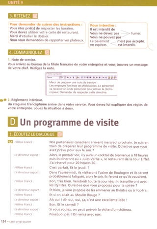 3.RETENEZlIj;
Pour demander de suivre des instructions:
Vous etes prie(s) de respecter les horaires.
Vousdevez utiliser votre carte de restaurant.
Merci d'etudier Ie dossier.
Nous vous demandons de rapporter vos plateaux.
4,(8QMMUNICJ.~~f'~
Pour interdire :
IIest interdit de
Vous ne devez pas ~ fumer.
Vous ne pouvez pas
Le paiement ---n'est pas accepte.
en especes ~ est interdit.
1. Note de service.
Vous arrivez au bureau de la filiale fran~aise de votre entreprise et vous trouvez un message
de votre chef. Redigez la note.
I
'~P""
!,;;;;;;--~~,:Jf;i'~t;;i"'i1f:";;I;I~'1i'jJi;ij!r""~'~;f::;'ij~¥f'!;J;c
Merd de preparer une note de service:
Les employes font trap de photocopies. Le personnel
va recevoir un code personnel pour utiliser Ie photo-
copieur. Demander de respecter cette directive.
.. 2. Reglement interieur.
Unstagiaire francophone arrive dans votre service.Vousdevez lui expliquer des regles de
votre entreprise. Jouez la situation a deux.
IDUnprogrammedevisite
1. E~OIJTEZLEbl~.LOGUE11
m Helene Franck'
Le directeur export:
HeleneFranck'
Le directeur export:
Helene Franck:
Le directeur export.
Helene Franck.
Le directeur export.
Helene Franck'
Le directeur export.
Helene Franck:
124 .cent vlngt-quatre
Nos partenaires canadiens arrivent mercredi prochain. Je suis en
train de pre parer leur programme de visite. Qu'est-ce que vous
avez prevu pour eux Ie soir ?
Alors, Ie premier soir, il y aura un cocktail de bienvenue a 18 heures
puis ils dlneront au « Jules Verne », Ie restaurant de la tour Eiffel.
J'ai reserve pour 20 heures 30.
('est parfait. Et Ie jeudi ?
Dans I'apres-midi, ils visiteront I'usine de Boulogne et ils seront
probablement fatigues, alors Ie soir, ils feront ce qu'ils voudront.
Bon, tres bien. Vendredi toute la journee, ils travailleront avec
les stylistes. Qu'est-ce que vous proposez pour la soiree?
Et bien, je vous propose de les emmener au theatre ou a I'opera.
Et si on allait au Moulin Rouge?
Ah oui ! Ah oui, oui, ~a, c'est une excellente idee!
Bon. Et Ie samedi ?
Si vous voulez, on peut prevoir la visite d'un chateau.
Pourquoi pas! On verra avec eux.
 