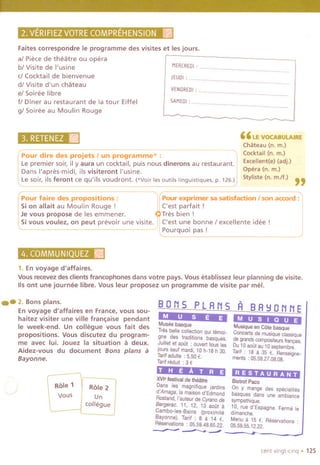Faites correspondre Ie programme des visites et les jours.
al Piece de theatre ou opera
bl Visite de I'usine
cI Cocktail de bienvenue
dl Visite d'un chateau
el Soiree libre
fl Diner au restaurant de la tour Eiffel
gl Soiree au Moulin Rouge
)~: ~mE~ iZ.~..,.,.,'.. '"'' .'
MERCREOI; .
JEUOI; .
VENOREOI; .
5AMEOI; .
" LE VOCABULAIRE
Chateau (n. m.)
Cocktail (n. m.)
Excellent(e) (adj.)
Opera (n. m.)
Styliste (n. m./f.) "
Pour dire des projets I un progra-';";'~-;;~' nuu iLe premier soir, ily aura un cocktail, puis nous dinerons au restaurant. i
Dans I'apres-midi, ilsvisiteront I'usine. I
Le soir, ils feront ce qu'ils voudront. ('Voir les outils linguistiques. p. 126.))
Pour faire des propositions:
Sion allait au Moulin Rouge!
Je vous propose de res emmener.
Sivous voulez, on peut prevoir une visite.
_un_.
Pour exprimer sa satisfaction I son accord :
('est parfait!
Tres bien!
('est une bonne 1excellente idee!
pourquoi pas!
1. En voyage d'affaires.
Vous recevez des clientsfrancophones dans votre pays. Vous etablissez leur planning de visite.
115ont une journee libre. Vous leur proposez un programme de visite par me!.
.- 2.Bonsplans.
En voyage d'affaires en France, vous sou-
haitez visiter une ville fran~aise pendant
Ie week-end. Un collegue vous fait des
propositions. Vous discutez du program-
me avec lui. Jouez la situation a deux.
Aidez-vous du document Bons plans a
Bayonne.
,~ r:o;~tROle-;l
Vous I Un
collegue
BONS PLANS
MUSE E
Musee basque
Tres belle collection qui temoi-
gne des traditions basques.
Juillet et aoOt : ouvert taus ies
jours sauf mardi,10h-18 h 30.
Taritadulte ; 5,50 €.
Tarifreduit ; 3 €
T H EATR.'E
XVi'festivalde theatre
Dans les magnifique jardins
d'Arnaga,ia maisond'Edmond
Rostand,i'auteurde Cyranode
Bergerac. 11, 12, 13 aoOta
Cambo-Ies-Bains (proximite
Bayonne). Tarif ; 8 a 14 €.
Reservations: 05.59.48.65.22.
~.
A BA!:JONNE
MUSI QU E
Musique en Cote basque
Concerts de musique ciassique
de grands compositeurs fran,ais.
Du 10 aoOtau 10 septembre.
Tarit: 18 a 35 €. Renselgne-
ments :05.59.27.08.08.
RESTAURANT
BistrotPaco
On y mange des speciaiites
basques dans une ambiance
sympathique.
10, rue d'Espagne. Ferme Ie
dimanche.
Menu a 15 €. Reservations
05.59.55.12.22.
cent vingt-clnq . 125
 