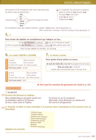 Les pronams COI remplacent des noms de persannes.
115varient avec les persannes :
~
:e
~' . lui ..
Lasslstante communique les tanfs.nous
vous
leur
115s'emplalent avec des verbes indirects : parler / telephoner / ecme a quelqu'un.
dire / confirmer / envayer / danner quelque chose a quelqu'un.
A A I'imperatif, les pronams se placent
apres Ie verbe et me devient moL
Envayez-Ieur une note I
Dltes-Iui de venir I
Telephanez-moi !
S.y
Pour eviter de repeter un complement qui indique un lieu,
I - Jevaislau bureaulen vaiture, u:M suis vers 9 heures et quart
~
Jefinis majaurneelau bureaulvers7 heures, ~ resteparfaisplustard.
Pourne pasrepeterau bureau,on utllisey.- .----
6. LES VERSES 50RTIR ET OUVRIR 7. LE PR~SENT CONTINU
~.. J'auvre Naus auvrans
.- Tuauvres Vausauvrez
II / Elle / On ouvre 115/Elles auvrent
Pour parler d'une action en cours,
--~--~---
Je suis en train de preparer Ie programme de visite.
Etre en train de + infinitif
Lactian est commencee mais n'est pasfinie.
C.- Participe passe: auvert
--
'.- Jesars
.- Tu sars
11 sort / Elle/ On sort
Nous sartans
Vaus sartez
115/ Elles sortent
--Participe passe: sarti
S Voir aussi les exercices de grammaire de I'unite 9, p. 154.
~
1. Le son [R]
m Ecoutez les phrases et repetez.
Nos collaborateurs arrivent mardi soir.
Le direeteur vient a 10 heures.
Le soir, nous irons a I'opera.
115feront ce qu'ils voudront.
Mereredi, no us dlnerons au restaurant.
On verra Ie programme.
m 2. Ecoutez et dites si vous entendez [al (comme dans I'assistant) ou [6] (comme dans la
direction).
- An-ivee Frank
- Contra,. Mittel
- Rendez-vou6 Drucker
- Salon in,ormatique
- Con,erence pre...
- Reunion DRH
- Banque
- Nouvelle collection
Repetez les enonces.
cent vingt-sept . 127
 