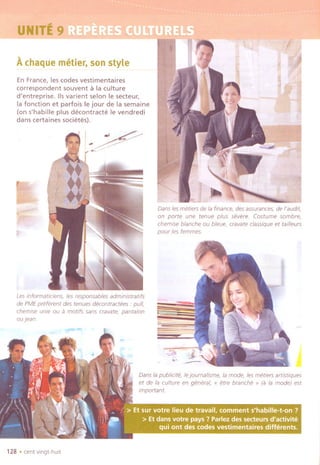 UNIT;E9~,.:~~ - "
A.chaquemetier, sonstyle
En France, les codes vestimentaires
correspondent souvent a la culture
d'entreprise, lis varient selon Ie secteur,
la fonction et parfois Ie jour de la semaine
(on s'habille plus decontracte Ie vendredi
dans certaines societes),
t
!..~I .,>~
~
les informa tiC/ens, le5 respansables administratifs
de PMEpreferent des tenues decontractees " pull,
chemise unie au a motifs sans cravate,pantalon
au jean
'"
.
128 .cent vingt-hult
!If
r~
~
~ t~
1
Dans les metiers de la finance, des assurances, de I'audit,
on porte une tenue plus severe, Costume sombre,
chemise blanche ou bleue, cravate classique et tailleurs
pour les femmes,
,-
~
Danslapublicite,Iejoumalisme,la mode, lesmetiers artistiques
et de la culture en general, " erre branche " (a la mode) est
Important
 