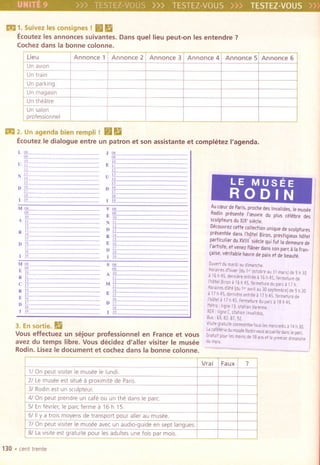 all 1. Suivez les consignes I (BM
Ecoutez les annonces suivantes. Dans quellieu peut-on les entendre?
Cochez dans la bonne colonne.
all 2. Unagenda bien rempll! (BII
EcoutezIe dialogue entre un patron et son assistante et comph~tezI'agenda.
J illL
~
10
EiT
II
vll 14
is
DE17
is
Iff
V 08
09
EiO
NIT
12
DIT
RIT[5
E16
DIT18
(19
LE MUSEE
RODIN
S 08
09
AN
II
"IT13
14
Ejj
16
Di?
iii
119
Au e(pur d, Paris, proch, des Invalides, I, mus"
Rodin pr,sent, I'(puvre du plus e.l.bre des
sculpteors du XIX'si.cle,
D.couvrez ceft, collection unique d, sculptures
pr.sent.e dans l'hOtel Biron, prestigieux hotel
partieulier du XVII;'si.ele qui fut la demeure de
I'artiste, et Venez flaner dans son pare, la fran-
(aise, v.ritable havre de paix et de beaut.,
Ou"rtdumardiau difllanch,
Hocairesd'hiver[dul'"oetobre"JI macs)d, 9 h3D
a 15h45,deroiereentr,ea15h45,ferm,tured,
l'h6lei8irooa15h45, Fermeturedupal(' 17h,
Horairesd"t'ldu lecavril"3Dseptembre)d'9h30
a 17h45,derniereentr,ea 17h45,fermetur,d,
I'h6l,'. 17h45, fermeturedupal(a 18h45,
M,tro:ligee Ilstation Varenne,
RER:lignec'statmnlnvalides.
8uS:59,82,87,92,
Visit, gratuitecommente, taus les mel(redis a 14 h 30.
wcoF't,ria dumus,eRodlOvousaccueill'dans Iepal(,
Gcatuitpourles fIIoinsde 18aosetl'premierdimanch,
dumois.
3. En sortie. II
VOUSeffectuez un sejour professionnel en France et vous
avez du temps libre. Vous decidez d'aller visiter Ie musee
Rodin. LisezIe document et cochez dans la bonne colonne.
130 .cent trente
Lieu Annonce 1 Annonce 2 Annonce 3 Annonce 4 Annonce 5 Annonce 6
UnaVian
Untrain
Unparking
Unmagasin
Untheatre
Unsalon
professlonnel
Vrai Faux ?
1/ On peut visiter Ie musee Ie lundl.
2/ Lemusee est situe a proximite de Pans
3/ Rodin est un sculpteur.
4/ On peut prendre un cafe au un the dans Ie pare.
5/ En fevrier, Ie pare ferme a 16 h 15
6/ IIYa trois moyens de transport pour aller au musee.
7/ On peut visiter Ie musee avec un audio-guide en sept langues.
8/ Lavislte est gratulte pour les adultes une fois par mois.
 