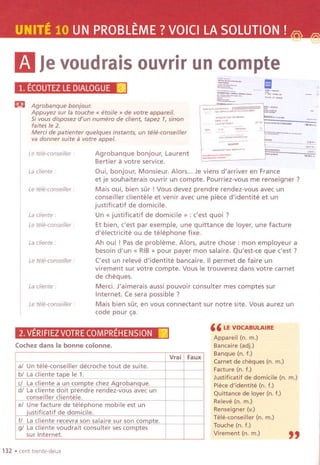 mJevoudraisouvrirun compte
/I",. ~,"'-"
''''''"''''
"''''''''''
1. ECOUTEZLEDIALOGUEl@J
m Agrobanque bonjour.
Appuyez sur la touche" etoile " de votre appareil.
5i vous disposez d'un numero de client, tapez 1,sinon
faites Ie 2.
Merci de patienter quelques instants, un tele-conseiller
va donner suite a votre appel.
Le tele-conseiller :
Lacliente:
Le tele-conseiller'
La cliente :
Le tete-conseiller :
La cliente :
Le tele-conseiller :
La cliente :
Le tele-conseilier :
Agrobanque bonjour, Laurent
Bertier a votre service.
Qui, bonjour, Monsieur. Alors... Je viens d'arriver en France
et je souhaiterais ouvrir un compte. Pourriez-vous me renseigner ?
Mais oui, bien sur! Vous devez prendre rendez-vous avec un
conseiller clientele et venir avec une piece d'identite et un
justificatif de domicile.
Un« justificatif de domicile" : c'est quoi ?
Et bien, c'est par exemple, une quittance de loyer, une facture
d'electricite ou de telephone fixe.
Ah oui ! Pas de probleme. Alors, autre chose: mon employeur a
besoind'un « RIB» pour payer mon salaire. Qu'est-ce que c'est ?
('est un releve d'identite bancaire. IIpermet de faire un
virement sur votre compte. Vous Ie trouverez dans votre camet
de cheques.
Merci. J'aimerais aussi pouvoir consulter mes comptes sur
Internet. Ce sera possible?
Mais bien sur, en vous connectant sur notre site. Vous aurez un
code pour ~a.
2.VERIFIEZVOTRECOMPREHENSIONr2.1
Cochez dans la bonne colonne.
132 .cent trente-deux
'" """'--~------
-- ,
Ii'~:;;'
.~"".,,-~
.." "._",.",., ,.,..",
" ,,---,,,..
",.""
~--"""'-""" .;;;;;;;; ~ '"'~W'"
:~::;~'~:::::;'~
"""." "."""
" LE VOCABULAIRE
Appareil (n, m.)
Bancaire (adj.)
Banque (n. f.)
Camet de cheques (n. m.)
Facture (n. f.)
Justificatif de domicile (n. m.)
Piece d'identite (n. f.)
Quittance de layer (n, f.)
Releve (n. rn.)
Renseigner (v.)
Tele-conseiller (n. m.)
Touche (n. f.)
Virement (n. m.)
"
Vrai Faux
al Un tele-conseiller decroche tout de suite.
bl La cliente tape Ie 1.
c! La cliente a un compte chez Aqrobanque.
d/ La cliente doit prendre rendez-vous avec un
conseiller clientele.
e/ Une facture de telephone mobile est un
iustificatif de domicile.
f/ La cliente recevra son salaire sur son compte. !
g/ La cliente voudrait consulter ses comptes
!sur Internet. i
 