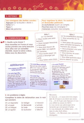 3. RETENEZ[@j
Les consignes des boites vocales :
Appuyez sur la touche « etoile ».
Faites Ie 1.
Tapez 1.
Merti de patienter.
4.COMMUNIQUEZ ~
.-1. Quelle carte choisir?
Vous travaillez en France et vous
voulez prendre une carte bancaire.
Vous allez voir un conseiller
clientele. Jouez la scene a deux.
Aidez-vous du document.
Pour exprimer Ie desir lie souhait
et demander poliment :
Je souhaiterais ouvrir un compte.
Pourriez-vous me renseigner ?
J'aimerais consulter mes comptes.
Role 1
Le Iia ciient(e)
,.. Vous voulez une carte
bancaire.
,.. Vous voyagez beaucoup
a I'etranger.
,.. Vous avez besoin de
retirer 500 € en especes
par semaine.
,.. Vous voulez payer vos
achats a I'etranger par
carte.
,.. Vous faites votre choix.
vous propose 50Sdifferentes
cartes bancaires :
.Lacarte bleue n060nole
Vous pouvez retirer iusqu'a
300 € Sur 7 jours en France
et vous pouvez regler vas
ochats chez taus les
commer,onts de France.
AGRObanque
.LacarteVisa
Vou;po~vezreti,er des
especesdusqu'a 500 € sur
7t~Uls ans lesdistributeurs
2 reg er vas achats iujqu(a
; "3g00 €su, une peri6d~de019urs~
2. Un probleme a regler.
Completez la leUre de reclamation
qui convient.
(1) al repondre
(2) al paye
(3) al cheque
(4) al agreer
bl rediger
bl demande
bl code
bl souhaiter
Role 2
Le/ la conseiller(ere) clientele
,.. Vous accueillez Ie Iia
client(e).
> Vous posez des questions.
pour connaitre les besoins, Ie
montant des retraits.
> Vous proposez une carte
adaptee au client.
> Vousdonnez lesavan.
tages de la carte.
> Vous dites quand Ie client
pourra obtenir sa carte.
.Lacarte Premier
Vous pouvez retirer en
France et a i'etranger jusqu' a
2 000 € sur 7 jours dans
ies distributeurs. pour vas
r"glements chez les
cammer,ants dans Ie monde
entier, vous disposez d'un
montant personnalis" de 600 €
a 150 000 € sur30 iours.
.8;...-~""
avec Ie mot
cI recevoir
cl achete
cI compte
cI desirer
Messieurs,
Je viens de ... (I) mon releve de compte
date du 14 mai et j' ai releve une erreur.
J'ai ... (2) 42 € par calie bancaire et vaus
avez debite la somme de 420 €.
Je vous envoie une photacapie de la
facturette qui correspond a l'achat.
Je vous demande de crediter mon ... (3)
dans les plus brefs dela;s.
Veuillez ... (4), Messieurs, mes salutations
distinguees.
cent trente-trols. 133
 
