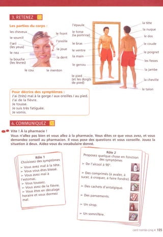 3, RETENEZ ~
Les parties du corps:
les cheveux
I'epaule
la tete
Ie front
Ie torse
(Ia poitrine)
la nuque
Ie sourcil Ie dos
Ie bras Ie caude
Ie nez
Ie ventre - Ie poignet
la bouche
(les levres)
la dent la main
les fesses
Ie genou
Ie cou Ie menton la jambe
Ie pied -
(et les doigts
de pied)
la cheville
Pour decrire des symptomes :
J'ai (tres) mal a la gorge / aux oreilles / au pied.
J'ai de la fievre.
Je tousse.
Je suis tres fatiguee.
Je vomis.
Ie talon
4, COMMUNIQUEZ ~
.. Vite!A la pharmacie !
Vous n'allez pas bien et vous allez a la pharmacie. Vous dites ce que vous avez, et vous
demandez conseil au pharmacien. IIvous pose des questions et vous conseille. Jouez la
situation a deux. Aidez-vous du vocabulaire donne.
Role 1
Choisissez des symptomes
~ Vous avez mal a la tete.
~ Vous vous etes blesse.
~ Vousavez mal a
I'estomac.
~ Vous toussez.
~ Vous avez de la fievre.
~ Vous etes en decalage
horaire et vous dormez
mal.
Role 2
Proposez quelque chose en fonction
des sympt6mes
> De I'alcool a 900. IfI
> Descomprimes (a avaler, a ~ ~
sucer, acroquer, a faire fondre). ~
mJl> Des cachets d'antalgique.
» Des pansements.
» Un sirop.
-
» Un somnifere.
cent trente-cinq. 135
 