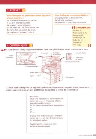 Pour indiquer les problemes d'un appareill
d'une machine:
La photocopieuse est en panne.
IIy a des taches bizarres.
Levoyant rouge clignote.
<;:ane marche I ne fonctionne pas.
<;:a/ elle fait un dr61e de bruit.
Le papier est souvent coince.
3. RETENEZ[@j
4. COMMUNIQUEZ~
Pour indiquer les manipulations:
On appuie sur Ie bouton vert.
J'eteins la machine.
Je (re)mets la machine en marche.
" LEVOCABULAIRE
Allumer (v.)
Photocopie (n. f.)
Rouge (adj.)
Solution (n. f.)
Tache (n. f.)
Trouver (v.)
Vert (adj.)
"..1. Expliqueza un(e) stagiaire comment faire une photocopie. Jouez la situation a deux.
lavltre
d'exposltlon
Ie receptacle(oubact
Iecapotavant
laprlse
levayant. Marche.
l'lnterrupteur
(ouboutan)
Iepanneaudecommande
lesmagaslns
2. Vous avez fait reparer un appareil (ordinateur, imprimante, appareil photo, lecteur CD...),
mais vous avez toujours des problemes. Completez la lettre de reclamation.
MeMieun,
VOUoavez e~~ectue deo reparationo our
mon / ma et VOUoavez change
deo pieceo de~ectueuoeo.
Or,leomemeoanomaiieooereproduioent:
I)......
2) ......
3) ",
Je vOUoprie de bien vouloir remettre
mon / ma en etat de marche dano
leo pluo bre~o delaio.
Veuillez agreer, MeMieun. meo
oalutationo diotingueeo,
cent trente-sept. 137
 