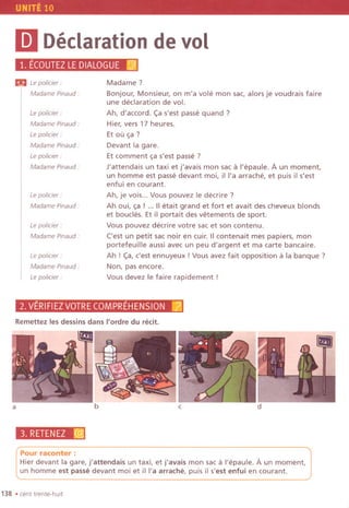 UNITE 10
mDeclarationdevol
1. ECOUTEZLEDIALOGUE[@;
m te po/icier:
Madame Pinaud:
te po/icier:
Madame Pinaud :
te po/icier:
Madame Pinaud :
te po/icier:
Madame Pinaud :
te po/icier:
Madame Pinaud.
te policier :
Madame Pinaud .
te policier :
Madame Pinaud.
te policier :
Madame?
Bonjour, Monsieur, on m'a vole mon sac, alors je voudrais faire
une declaration de vol.
Ah, d'accord. c;a s'est passe quand ?
Hier, vers 17 heures.
Et ou ~a ?
Devant la gare.
Et comment ~a s'est passe?
J'attendais un taxi et j'avais mon sac a I'epaule. A un moment,
un homme est passe devant moi, iI I'a arrache, et puis il s'est
enfui en courant.
Ah, je vois... Vous pouvez Ie decrire ?
Ah oui, ~a ! ... IIetait grand et fort et avait des cheveux blonds
et boucles. Et il porta it des vetements de sport.
Vous pouvez decrire votre sac et son contenu.
('est un petit sac noir en cuir. IIcontenait mes papiers, mon
portefeuille aussi avec un peu d'argent et ma carte bancaire.
Ah ! c;a,c'est ennuyeux !Vous avez fait opposition a la banque ?
Non, pas encore.
Vous devez Ie faire rapidement !
2.VERIFIEZVOTRECOMPREHENSION[lj
Remettez les dessins dans I'ordre du redt.
a
3. RETENEZ :@
b c d
Pour raconter :
Hier devant la gare, j'attendais un taxi, et j'avais mon sac a I'epaule. A un moment,
un homme est passe devant moi et ill'a arrache, puis il s'est enfui en courant.
138 .cent trente-huit
 