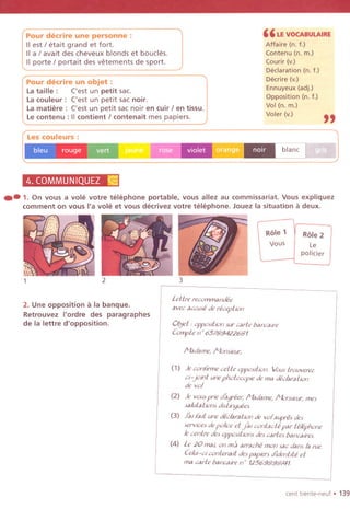 Pour decrire un objet:
La taille : ('est un petit sac.
La couleur: ('est un petit sac noir.
La matiere: ('est un petit sac noir en cuir / en tissu.
Le contenu : II contient / contenait mes papiers.
" LE VOCABULAIRE
Affaire (n. f.)
Contenu (n. m.)
Courir (v.)
Declaration (n. f.)
Decrire (v.)
Ennuyeux (adj.)
Opposition (n. f.)
Vol (n. m.)
Voler (v.)
"
Pour decrire une personne :
IIest / etait grand et fort.
II a! avait des cheveux blonds et boucles.
II porte / portait des vetements de sport.
Les couleurs :
bleu . rouge ~
11
U1!!~.J'
4. COMMUNIQUEZ &j
.- 1. On vous a vole votre telephone portable,vous allezau commissariat.Vousexpliquez
comment on vous I'a vole et vous decrivez votre telephone. Jouez la situation a deux.
Role 1
Vous
Role 2
Le
policier
2 3
2. Une opposition a la banque.
Retrouvez I'ordre des paragraphes
de la lettre d'opposition.
LeUre recommandee
avec accuse de reception
°0et , oppositkm sur carte bancalre
Compte n' 65789422681
I'1adame, Monsieur;
(1) )e confirmeceUe oppositionImustrouverez
ci-Joint une photocopie de ma declaration
de vol
(2) )e vous pne dagreer; Madam", Monsieur; mes
salutations distmguees.
(3) )al fait une declara/ion de vol aupres des
services de police et Jal con facie par telephone
Ie centre des OppOSitiOnsdes cartes bancaires.
(4) Le 20 mal on ma arrache mon sac dans fa rue
Celui-CIcontenait despaplen didentite et
ma carte bancaire n' 12569898741.
cent trente-neul. 139
 