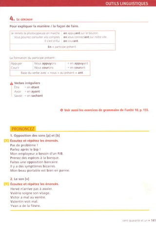 OUTILSLlNGUISTIQUES
4. Le GERONDIF
Pour expliquer la maniere Iia fa~on de faire.
Je remets la phatocopieuse en marche en appuyant sur Ie bouton
Vauspourrez consultervas comptes en vous connectant sur notre site.
IIs'est enfui en courant.
En + partlcipe present.
Laformation du partlcipe present:
Appuyer
(oum
Nous appuyons
Nous courons
~ en appuyant
~ en courant
Base du verbe avec" nous "au present + ant.
iI. Verbes irreguliers
Etre -, en etant
Avoir ~ en ayant
Savoir ~ en sachant
e) Voiraussi les exercices de grammaire de I'unite 10, p. 155.
~
1. Opposition des sons [p] et [b]
m Ecoutez et repetez les enonces.
Pas de probleme !
Parlez apres Ie bip !
Mon employeur a besoin d'un RIB.
Prenez des especes a la banque.
Faites une opposition bancaire.
IIy a des sympt6mes bizarres.
Mon beau portable est bien en panne.
2. Le son [v]
m Ecoutez et repetez les enonces.
Herve n'arrive pas a avaler.
Valerie soigne son visage.
Victor a mal au ventre.
Valentin voit mal.
Yvan a de la fievre.
cent quarante et un . 141
 