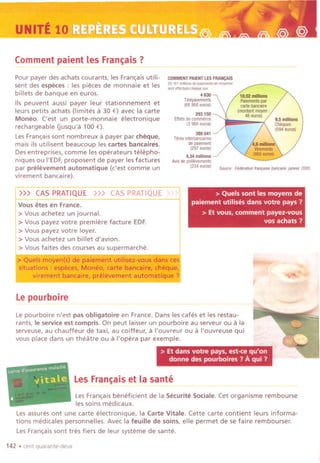 UNITE 10"
Commentpaient les Fran~ais ?
Pour payer des achats courants, les Fran~aisutili-
sent des especes : les pieces de monnaie et les
billets de banque en euros.
lis peuvent aussi payer leur stationnement et
leurs petits achats (limites II 30 €) avec la carte
Moneo. ('est un porte-monnaie electronique
rechargeable Gusqu'll 100 €).
LesFran~aissont nombreux IIpayer par cheque,
mais ils utilisent beaucoup les cartes bancaires.
Desentreprises, comme les operateurs telepho-
niques ou I'EDF,proposent de payer lesfactures
par prelevement automatique (c'est comme un
virement bancaire).
COMMENTPAIENTLESFRANCAIS
29.161mill;,",d, ",m,"" '" m,,,"",
,,"tett"""'"""'i'"
4630
Telepai,menls
(68868 euros)
Le pourboire
293 ISO
Eftelsdecommerce
(3968euros)
389 041
Trtresinlerbaneaires
depaiement
(297euros)
4,34 millions
Avisdeprelev,men!s
(234euros)
Source,Federationfran,aisebancair,.janvier2005
> Quels sont les moyens de
paiement utilises dans votre pays?
> Et vous, comment payez-vous
vos achats ?
~
It'"
~- _.----
Lepourboire n'est pas obligatoire en France. Dans les cafes et les restau-
rants, Ie service est compris. On peut laisser un pourboire au serveur ou IIla
serveuse, au chauffeur de taxi, au coiffeur, II I'ouvreur ou II I'ouvreuse qui
vous place dans un theatre ou III'opera par exemple. "
> Et dans votre pays, est-ce qu'on
donne des pourboires? A qui?
Les Fran~ais et la sante--- ------ - ---~-
LesFran~ais beneficient de la Securite Sociale. Cet organisme rembourse
les soins medicaux.
Lesassures ont une carte electronique, la Carte Vitale. Cette carte contient leurs informa-
tions medicales personnelles. Avec la feuille de soins, elle permet de se faire rembourser.
LesFran~aissont tres fiers de leur systeme de sante.
142 .cent quarante-deux
>)) CAS PRATIQUE »> CAS PRATIQUE ':
Vous etes en France.
> Vous achetez un journal.
> Vous payez votre premiere facture EDF.
> Vous payez votre loyer.
> Vous achetez un billet d'avion.
> Vousfaites des courses au supermarche.
> Quels moyen(s) de paiement utilisez-vous dans ce
situations: especes, Moneo, carte bancaire, cheque,
virement bancaire, prelevementij@>matique'
 