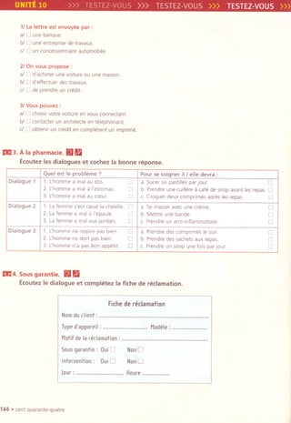 UNITE 10 >>> TESTEZ-VOUS >>> TESTEZ-VOUS>>> TESTEZ-VOUS»
11La lettre est envoyee par:
al 0 une banque.
biD une entreprise de travaux.
d 0 un concessionnaireautomobile.
21On vous propose:
al 0 d'acheter une voitureou une maison.
biD d'effectuer des travaux.
d 0 de prendre un credit.
31Vous pouvez :
al 0 choisir votre vOlture en vous connectant.
biD contacter un architecte en telephonant.
dO obtenir un credit en completant un imprime.
Ei!l3. A la pharmacie. ~ 11
Ecoutez les dialogues et cochez la bonne reponse.
Ei!l4.Sousgarantie. ~ 11
EcoutezIedialogue et completez la fiche de reclamation.
Fiche de reclamation
Nomduclient: , , , , ,....
Typed'appareil: """""""""""""'" Modele:.......................
Motif de la reclamation: ........................................................
50U5 garantie: Dui0
Intervention: DuiO
NonO
NonO
Jour: ""'"'''''''''''''''''''''''' Heure..................
144 .cent quarante-quatre
Quel est Ie probleme ? Pour se soigner ill elle devra :
Dialogue 1 1. Lhomme a mal au dos 0 a. Sucer six pastilles par JOUr. 0
2. Lhomme a mal a I'estomac. 0 b. Prendre une cuillere a cafe de simp avant les repas. 0
3. Lhomme a mal au cceur. 0 c Croquer deux comprimes apres les repas. 0
Dialogue 2 1. Lafemme s'est casse la cheville. 0 a. Se masser avec une creme. 0
2. Lafemme a mal a I'epaule. 0 b. Mettre une bande. 0
3. Lafemme a mal aux jambes. 0 c. Prendre un anti-inflammatoire 0
Dialogue 3 1. L'homme ne respire pas bien. 0 a. Prendre des comprrmes Ie sorr. 0
2. L'homme ne dart pas bien. 0 b. Prendre des sachets aux repas. 0
3. L'homme n'a pas bon appetit. 0 c. Prendre un simp une fOlspar Jour. 0
 