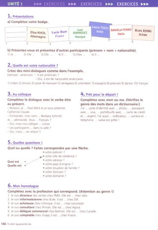 UNITE 1 ~w.!!>- EXERCICES !!>-r,.~ EXERCICES ~~~ EXERCICES ~~~
1. Presentations
a) Completez votre badge.
"..
Elsa KHOL
Allemagne
Lucie Raze
France.......................
2 3
Juan
DOMINGUEZ
Mexique
6
DANIELA FERRO
Italie
HANs BJORG
SUEDE
4
b) Presentez-vous et presentez d'autres participants (prenom + nom + nationalite).
1)Je . 2) Elle. 3) Elle. 4) II. 5) Elles . 6) II.
2. Quelle est votre nationalite ?
Creez des mini-dialogues comme dans I'exemple.
Exemple : americain . - IIest americain,
- Oui,ilest de nationallteamellcalne.
1)indlen 2) chinois 3) sUisse4) marocain5)senegalais6) colombien7) espagnol8) polonals9) danais 10)Iran,a is
3. Au coUoque
CompletezIe dialogue avec Ie verbe erre
au present.
- Bonjour, je . . PaulAlilot et je vous presente
Catherine Claude.
- Enchantee, man nom. . Barbara Schmitt.
Je . . allemande. Vous ..Iran,ais,
- Oui, mais ma collegue ... sUisse.
- Les participants. . dans la salle?
- OUI,nous . . en retard '!
4. Pret pour Ie depart !
Completez avec mon ou ma. (Verifiez Ie
genre des mots dans un dictionnaire.)
J'ai. . carte d'identite avec ... photo, . . passeport
avec. . visa, . . porteleuille avec ... carte de credit
et . . argent. J'al aussi . . ord,nateur, . . camera et .
telephone. . valise est prete I
5.QueUes questions!
Quel ou quelle ? Faites correspondre par une fleche.
.votre prenom ?
/
.votre villede re
.
sid
.
ence?
Q I t .votreadresse,ue es .Q II t .votre pays d'orlgrne 7ue e es . .votre situation de lamille ,
.votrelonction,
.votre domaine ?
6. Mon homologue
Completez avec la profession qui correspond. (Attention au genre !)
1. Je suis directeur des ventes chez PMA. Elleest. . chez Valo.
2. Je suis informaticienne chez Bulle. IIest. . chez Dill.
3. Je suis acheteuse chez Inlotlque. IIest ... chez Lecompte.
4. Ie SUISconsultant chez Primati. Elleest ... chez Agora.
5. Je suis diMgue commercial chez Balmon. Elleest. . chez Canelle.
6. Je suis comptable chez Grapy. IIest. . chez Fraton.
146 .cent quarante-six
 