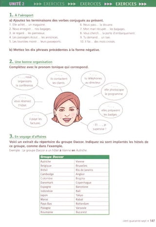 UNITE 2 "'~~>EXERCICES~~II> EXERCICES..~.. EXERCICES......
1.A I'aeroport
a) Ajoutez les terminaisons des verbes conjugues au present.
1. Elleachet... un magazine. 6. Nous pass... la douane.
2. Nous enregistr... nos bagages. 7. Man mari recuper... les bagages.
3. Je regard... les panneaux. 8. Vous cherch... la porte d'embarquement.
4. Les passagers ecou1... les annonces. 9. Tu demand... un taxi.
5. Les tounstes montr... leurs passeports. 10. II fai... des mots crOISes.
b) Mettez les dix phrases precedentes a la forme negative.
2. Une bonne organisation
Completez avec Ie pronom tonique qui correspond.
, nous
organlsons
la conference.
tu telephones
au directeur
/
~
elle photocopie
Ie programme.
elles preparent
les badges.
- Et . . ,Je
superviseI
3. Envoyage d'affaires
Void un extrait du repertoire du groupe Daccor.Indiquez OUsont implantes les hotels de
ce groupe, comme dans I'exemple.
Exemple: Le groupe Daccara un hotel a Vienne en Autnche.
centquarante-sept. 147
Groupe Daccor
Autriche Vienne
Belgiq ue Bruxelles
Bresil Rio de Janeiro
Cambodge Angkor
Colombie Bogota
Danemark Copenhague
Espagne Barcelone
Indonesie Bali
Japan Tokyo
Maroc Rabat
Pays.Bas Rotterdam
Pologne Varsovie
Roumanie Bucarest
 