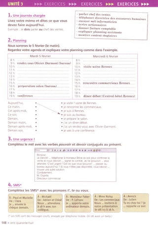 UNITE 3 EXERCiCES p.~~ EXERCICES ~~~ EXERCICES ~~~
1.Une journee chargee
Lisez votre memo et dites ce que vous
devez faire aujourd'hui.
Exemple: Jedois parler au chef desventes.
- parler chef de. vente.
- telephoner directrice de. reMource. humaine.
- envoyer me[ informaticien
- ecrire actionnaire.
- donner facture compta1Jle
- expliquer planninIJ aMi.tante
- montrer contrat .taIJiaire.
2.Planning
Noussommes Ie5 tevrier (Iematin).
Regardez votre agenda et expliquez votre planning comme dans I'exemple.
Mardi 5 fevrier
8 h................
9 h r.ende..:vou, .Olirier )Jarmo"U)mr.eau)
1a h
11 h
12 h
13 h
14 h
15 h
16 h .preparation MJmd1mroauL
17 h
18 h
19 h (o11ferenee.
AUlourd'hui,
Ce matin,
Cet apres-midi,
Ce SOlf,
Demain,
Demain matin,
Demain apres-mldi,
Demain soir,
Mercredi 6 fevrier
8 h
9 h
10 h .ri.it.e."..ine.Re.nne.4.
11 h
12 h
13 h
14 h
15 h re.ncOnt.re.mmme.rciuux. Renne...
16 h
17 h
18 h
19 h .dine.r.-.deo.ut..'(Cent.mkho,tel.Renne.b}
.~ .je vislte I'usine de Rennes.
. ~~ .I
.
e rencontre les commerCiaux.
. ~ .Ie SUISa Rennes.
. .Ie suis au bureau.
. .IeprepareIesalon.
. .fai un dlner-debat.
. .fa! un rendez-vous avec Olivier Darmont.
. .je vaisa une conference
3. Une urgence !
Completez Ie mel avec les verbes pouvoir et devoir conjugues au present.
11;;;"-' jj." .,;"ii',i.:fi~Tii'fi;~;r~:~;i*;,i&'~~
Bonjour,
Je (devoir).. telephoner a monsieur Brice ce soir pour confirmer la
vente et nous (devoir) .. signer Ie contrat Je ne (pouvoir) plus
attendre. C'est urgent I Est-ce que vous (pouvoir) .. passer au
bureau aUJOurd'hui? 51vous n'etes pas disponible, vous (devoir).
trouver une autre solution.
Cordialement,
M. Dupres
Directeur commercial
4. SMS*
Completezles SMS*avec lespronoms t', te ou vous.
A: Paul et Murielle
I
'De : Ciara
'Je ...envoiele
fcheque demain.
A: Mickaelffl
pe: Adrien et Chlo~:i
Nous ...attendons 1:
a18 h avecton
collegue.
A: Mme Noisy
De: LescO[Jlmerciaux
Nous ...invitonsa
notre presentation
~~,o8/o3 aii; h.
A: Annick
De: Julien
Tu es chez to; ? Je
...rappelle ce soir.
(' Les SMS 50nt des messages courts, enVOye5par telephone mobile On dlt aussl un texto.)
148 .cent quarante-huit
 