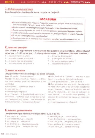 UNITE 5 EXE ~~~ EXERCICES ~~~ EXERCICES ~~~
1.Un bureau pour une heure
Dans la publicite, choisissez la forme correcte de I'adjectif.
LOCABURO
~ Installez votre nouveaux / nouveau / nouvelles bureau pour quelques heures au quelques mois
dans notre grandes / grands / grand centre d'aFFaires.
~ Nosbureaux sont bien amenage / amenages / amenagees et Fondionnelles / fondionnels.
~ Nous proposons egalement des salles de reunions sparieux / sparieuses et equipes / equipees.
~ Ladecoration des bureaux et des salles de reunions est jails / jolle / jolles et soignes / soignee.
~ Etnos prix sont exceptionnels / exceptionnelles !
~ Renseignez-vous vite et beneFiciezd'une redudion « nouvelle / nouvel/nouveau client» !
2.Questions pratiques
Vous visitez un appartement et vous posez des questions au proprietaire. Utilisez Quand
est-ce que ...?, Ou est-ce que ...?, pourquoi est-ce que... ? (Plusieurs reponses possibles.)
1. vous avez repeint Ie salon 7 5. . II n'y a pas de concierge 7
2. . vous allez changer la moquette 7 6 .je peux garer ma vOlture 7
3. . la CUISinen'est pas amenagee 7 7. . les anciens locataires partent 7
4. . vousallezaJouterdesplacards7 8. . I'appartement est Ilbre 7
3.Retour de mission
Conjuguezles verbesdu dialogue au passecompose.
Jean: Ah Nicolas I Comment vas-tu 7 N : OUI, lundi soir )e I j' (diner) . avec eux, et nous
Nicolas: Tres bien, merCi I ie I j' (aller) . . en Chine (avoir) . une reunion de travail mardi matln.
pour notre nouveau pro)et de construction d'une J : Est-ce que tu (pouvorr) . . aller sur Ie site 7
uSlne la-bas N : Oui, Ie trolsieme jour. JeI j' (vorr). .I'emplacement
J : Et tu (partir) . . com bien de temps 7 de notre future usine. Cest un endrolt exceptionnel
N : iuste trOISJours I et je I j' (prendre) . . beaucoup de photos. Mercredl
J : Comment ca s'est passe 7 sorr, je I j' (de)euner) . . avec taus les partenarres et
N : Je I j' (amver). a Shanghai lundi matln et)e I j' nous (discuter) du contrat. Nous (prendre) la
(rencontrer) . . Ie chef de pro)et chlnois dans la matl- decision de commencer les travaux en septembre
nee. L'apres-mldi,)e I j' (visiter) . . une usme avec lui prochain.
J : Et tu (rencontrer) . . les ingenieurs chlnois 7 J : Et bien bravo pour ton efflCaclte I
4. Relations professionnelles
Completez chaque opinion avec Ie pronom : Ie, la, /' ou les.
1. Man patron, Je . . admire. 6. Mes collegues, )e . . solllcite parfois.
2. Mes coliaborateurs, je . . respecte. 7. Man directeur, je ne . . connals pas bien.
3. Ma collegue,)e . . aide partols. 8. Man chef,)e ne . . vois pas taus les jours.
4. Ma direct"ce, Je . . trouve exceptlonnelle. 9. Man asSistante, je . . remercie souven!.
5. Mes clrents, je ne . . invite pas chez mal. 10. Man travail,)e . . apprecie beaucoup.
150 .cent Clnquante
 