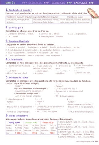 UNITE 6 ~~~ ERCICES ~~~ EXERCICES ~~~ EXERCICES~~~
1.Sandwichesa la carte!
Proposez trois sandwiches et precisez leur composition. Utilisez du, de la, de /', des.
Ingredients masculin singulier Ingredients feminin singulier Ingredients pluriel
pain, beurre, fromage, than, moutarde, mayonnaise,viande, feuilles de salade,tranches de tamate,
lambon.. charcutene,huile d'olive.. radlS,olives,rondellesde concombre..
2.C;:ane va pas!
Completez les phrases avec trop ou trop de.
1. Le dlrecteur demande . . chases. 3. Le travail est. . difficile
2. J'ai . . travail. 4 Ma collegne est. . bavarde.
5. J'ai . . de problemes.
3. Question d'habitude
Conjuguez les verbes prendre et boire au present.
1. Le matin, je (prendre)... destartines et Ie (boire) . . du cafe. Ma femme (boire) . . du the.
2. A midi, beaucoup de gens (prendre) . . dessandwiches.115(boire) . . parfois du vin.
3. Nous, nous (prendre) . . une salade et nous (bolre) . . de I'eau.
4. Etvous, que (prendre) vous et que (boire) vous au deleuner 7
4.II faut choisir !
Completez les mini-dialogues avec des pronoms demonstratifs ou interrogatifs.
1. - J'aime bien ces chaussures 2. - Je vals acheter une 3. - Donne-moi les 4. - II y a deux modeles.
.7 celnture, s'il vous piaTt. gants' . tu as cholsl 7
.., a drolte' - ... voulez-vous? ..7... au . .7
- Ah oui. Ellessont jolies , - Je prefere . - Les bleus.
- Ah oui , II est bien.
5. Dialogue de sourds
Completez les dialogues avec les questions a la forme soutenue, standard ou familiere.
Exemple : - Que voulez-vous manger? 1. - ... 7
- Pardon 7 - Pardon'
- Qu'est-ce que vous voulez manger? - Qu'est-ce que vous I,sez 7
- Excusez-mol, je n'ai pas compns I - Excusez-moi, je n'al pas compris ,
- Vous voulez manger quoi ? . 7
- Ah ! Je veux manger une pizza. - Ah ! Je lis des rapports.
2. - Que faltes-vous 7 3. - . . 7 4. - ... 7
- Pardon 7 - Pardon 7 - Pardon 7
. 7 - . 7 - Qu'est-ce que vous cherchez 7
- Excusez-mol, Je n'al pas campris' - Excusez-moi, Je n'ai pas compns I - Excusez-moi, je n'al pas complls I
... 7 - Vous buvez quai 7 . 7
- Ah , Jefalsunephotocople - Ah , Duvin5'11vousplait. - Ah !Jecherchemalltelephone
6. Etude comparative
Vous voulez acheter un ordinateur portable. Comparez les appareils.
1. Lecran du Panty H200 est. . grand. . I'ecran
du Soniac M96.
2. Lecran du Sonlac M96 est. . grand I'ecran
du Vimax 420G.
3. LePanty H200 est. . lourd . . Ie Vimax 420G.
4. LePantyH200a. . dememolre. . IeSoniacM96
5. LePantyH200 coute. . cher. . IeVlmax420G
cent cinquante et un. 151
..
Sumac M96 Vimax 420GPanty H200
Eoran: 17,5 em Ecran: 14,7 em Ecran: 14,7 em
Poids: 1,300 kg POlds: 1,520 kg Poids: 1,300 kg
Memoire :256 Mo Memoire: 512 Ma Memoire :256 Mo
Pnx: 1020 € Prix 999 € Prix 790 €
 
