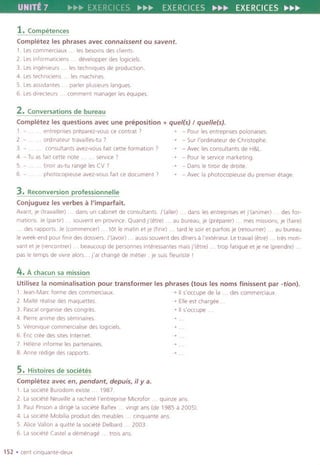 UNITE 7 Ii'~~ EXERCICES I>-~~ EXERCICES ~~~ EXERCICES ~~~
1. Competences
Completez les phrases avec connaissent ou savent.
1. Lescommerciaux. . lesbesom desclients.
2. Lesinformatlciens . . developperdes logiciels.
3. Les ingenleurs . . les techniques de production.
4. Lestechnlciens les machines.
5. LesaSSlstantes. . parler plusleurslangues.
6. Lesdlrecteurs . comment managerleseqUipes.
2.Conversations de bureau
Completez les questions avec une preposition + que/(s) / que/Je(s).
1. - . . entreprlses preparez-vous ce contrat , , - Pour lesentrepnsespolonaises.
2. - . . ordlnateur travaliles-tu , , - Sur I'ordinateur de Christophe.
3. - . consultants avez-vousfait cette formation' , - Aveclesconsultantsde H&L.
4. - Tu as fait cette note. . service " - Pour Ie service marketing.
5. - . . trrorr as-tu range les CV , ~ - Dans Ietiroir de droite.
6. - . . photocopieuse avez-vous fait ce document' -, - Avecla photocopieuse du premier etage.
3. Reconversion professionnelle
Conjuguez les verbes II I'imparfait.
Avant,je (travaliler) . . dans un cabinet de consultants.J'(aller) . . dans les entreprises et J'(animer) . . des for-
mations. Je (partir) . . souvent en province. Quand J'(etre) . . au bureau, je (preparer) . . mes misSions, Je (faire)
. des rapports. Ie (commencer) . . t6t Ie matin et Je (flnlr) . . tard Ie sorr et parfois je (retourner) . . au bureau
Ieweek-end pour finrr des dossiers. J'(avoir) . . aussi souvent des diners a I'exteneur. Letravail (etre) . tres motl-
vant et Je (rencontrer) . . beaucoup de personnesinteressantes mais J'(etre) . . trop fatigue et Je ne (prendre) .
pas Ie temps de vlvre alors... j'ai change de metier: je suis fleuriste I
4.A chawn sa mission
Utilisezla nominalisation pour transformer les phrases (tous les noms finissent par -tion).
1. Jean-Marc forme descommerciaux. ~ II s'occupe de la . des commerciaux.
2. MaltereallSedes maquettes. -, Elleest chargee..
3. Pascalorganise des congres. -, II s'occupe .
4. Pierre ani me des seminaires.
5. Veronlque commerclalise des loglclels.
6. Enc cree des sites Internet.
7. Helene Informe les partenalres.
8. Anne redige des rapports.
~
~
~
~
5. Histoires de societes
Completez avec en, pendant. depuis, iI y a.
1. Lasociete Burodom eXlste . . 1987
2. Lasociete Neuville a rachete I'entreprise Microfor . . quinze ans.
3. Paul Pinson a dirige la societe Baflex . . vingt ans (de 1985 a 2005).
4. Lasociete Mobilia produit des meubles. . cinquante ans.
5. Alice Vallon a quitte la societe Delbard . . 2003.
6. La societe Castel a demenage . trois ans.
152 .cent clnquante-deux
 