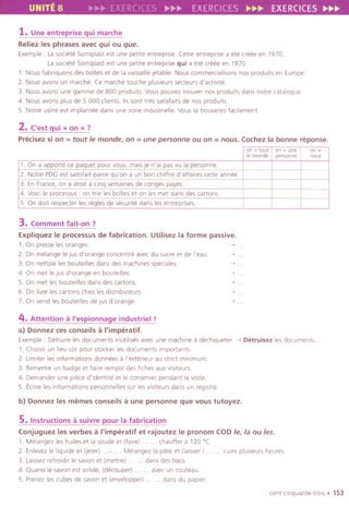 UNITE 8 EXE ;;.~;;. EXERCICES ~~~ EXERCICES~~~
1. Une entreprise qui marche
Reliezles phrases avec qui ou que.
Exemple: La societe Somiplast est une petite entreprise. Cette entrepnse a ete ereee en 1970.
La societe Somiplast est une petite entreprise qui a ete creee en 1970.
1. Nous fabriquons des bOltes et de la vaisselle letable. Nouscommercialisonsnosproduits en Europe.
2. Nous avons un marche. Ce marche touche plusleurs secteurs d'actlvite.
3. Nous avons une gamme de 800 prodults. Vous pouvez trouver nos prodults dans notre catalogue.
4. Nous avons plus de 5 000 clients. lis sont tres satlsfaits de nos prodults.
5. Notre uSlne est Implantee dans une zone ,ndustrlelle. Vous la trouverez facilemen!.
2. ('est qui « on » ?
Precisez si on =tout Ie monde, on =une personne ou on =nous. Cochez la bonne reponse.
3. Comment fait-on?
Expliquez Ie processus de fabrication. Utilisez la forme passive.
1. On presse les oranges. ~ .
2. On melange Ie jus d'orange con centre avec du suere et de I'eau. . .
3. On nettoie les bouteilies dans des machinesspeciales. ~ .
4. On met Ie IUSd'orange en bauteilies
5. On met les bouteilies dans des cartons.
6. On livre les cartons chez lesdistributeurs.
7. On vend les bouteilies de IUSd'orange.
.
-,
~
4. Attention a I'espionnage industriel !
a) Donnez ces conseils a I'imperatif.
Exemple: Detruire lesdocuments inutillsesavec unemachinea dechiqueter.~ Detruisez lesdocuments..
1. Cholsir un lieu sOr pour stocker les documents Importants.
2 Limiter les informations donneesa I'exterieur au stnct minimum.
3. Remettre un badge et falre rempllr desfiches aux vlsiteurs.
4. Demander une piece d'identite et Ieconserverpendant la vislte
5. terire les informations personnelles sur les vlsiteurs dans un reg Istre
b) Donnez les memes conseils a une personne que vous tutoyez.
5.Instructions asuivre pour la fabrication
Conjuguez les verbes a I'imperatif et rajoutez Ie pronom CODIe, la ou les.
1. Melangez leshuiles et la soude et (faire) . chaufler a 120°C.
2. Enlevez Ie Ilqulde et (jeter) . Melangezla pate et (Iaisser).
3 Laissez refroidir Iesavonet (mettre) . . dans desbacs.
4. Quand Ie savon est solide, (decouper) . . avec un couteau.
5. Prenez les cubes de savon et (envelopper) . . dans du papler.
. cuire plusleurs heures.
cent clnquante-trOIS . 153
on - tout on - one on-
Ie man de personne noDs
1. On a apporte ce paquet pour vous, mais je n'ai pas vu la personne.
2. Notre PDG est satisfalt parce qu'on a un bon chiflre d'affaires cette an nee.
3. En France, on a droit a clnq semaines de conges payes.
4. Voici Ie processus: on trie les boTtes et on les met dans des cartons.
5. On doit respecter les regles de securlte dans les entreprises.
 