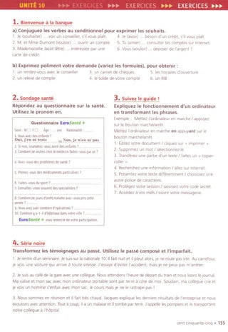 UNITE 10 RC p.~~ EXERC ES ~~~ EXERCICES~~~
1.Bienvenuea la banque
a) Conjuguez les verbes au conditionnel pour exprimer les souhaits.
1. Je (souhaiter) . . voir un conseiller, s'il vous piaTt 4. Je (avoir) . . besoln d'un credit, s'il vous piaTt
2. M. et Mme Dumont (voulolr) . . ouvrir un compte. 5. Tu (almer) . . consulter tes comptes sur Internet
3. Mademoiselle Jacot (etre) . . interessee par une 6. Vous (voulo,,) . . deposer de I'argent ,
carte de credit.
b) Exprimez poliment votre demande (variez les formules), pour obtenir :
1. un rendez-vousavec Ieconseiller 3. un camet de cheques 5. les hora"es d'ouverture
2. un relevede compte 4. Ie solde de votre compte 6. un RIB
2.Sondage sante
Repondez au questionnaire sur la sante.
Utilisez Ie pronom en.
Questionnaire EuroSante+
Sexe:MDFD Age: .ans Nationalite:
1 Vousavezdesenfants'
Oui,fenoitroi. . ouNon,jen:enoip'~
2.Srnon,souhaitez-vousavorrdesenfants'..
JCombiendevisiteschezlemidwnfaites-vousparan'
4. Avez-vous des problemes de sante?
S. Prenez-vous des medicaments partrculiers ,
5. Faites-vousdusport7. .. ........
?Consultez-voussouventdesspecialistes'
8. Combiendejoursd'arretmaladieavez-vouspriscette
annee'.
9 Vousavezsubl combien d'operatlOns'.
10. Comblenya-t-ild'h6pitauxdansvotrevrlle?
EuroSante + vous remereie de votre participatIOn.
3. Suivez Ie guide!
Expliquez Ie fonctionnement d'un ordinateur
en transformant les phrases.
Exemple. Mettez I'ordinateur en marche I appuyez
sur Ie bouton marche/arret
Mettez I'ordinateur en marche en appuyant sur Ie
bouton marche/arret
,. tdltez votre document I cliquez sur" imprrmer ».
2. Supprimez un mot I selection nez-Ie.
3. Transferez une partre d'un texte I faites un v copler-
coller »
4. Recherchez une information I allez sur Internet
5. Presentez votre texte dlfferemment I cholsissez une
autre police de caracteres.
6. Protegez votre session I sarslssez votre code secret
7. Accedez avos mels I ouvrrr votre messagerre.
4. Serie noire
Transformez les temoignages au passe. Utilisez Ie passe compose et I'imparfait.
1. Je rentre d'un seminaICe.Je SUISsur la natlonale 10. IIfait nuit et IIpleut alors, Je ne roule pas vlte. Au carrefour,
Je vois une voiture qUI arrive a toute vitesse. J'essaye d'evlter I'accident, mais je ne peux pas m'arreter.
2. Je suis au cafe de la gare avec une collegue. Nous attendons I'heure de depart du train et nous Iisons IeJournal.
Ma valise et man sac avec man ordlnateur portable sont par terce a cOte de mol. Soudaln, ma collegue crie et
je vois un homme s'enfurr avec man sac. Je cours mais Je ne Ie rattrape pas I
3. Nous sommes en reunion et IIfait tres chaud. Jacques explique les dernlers resultats de I'entreprrse et nous
ecoutons avec attention. Tout a coup, ila un malaise et iltombe par terre. J'appelle les pam piers et listransportent
notre collegue a I'hopita!.
cent cinquante-cinq . 155
 
