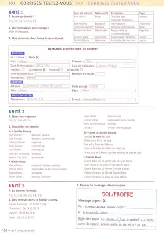 >>> CORRIGESTESTEZ-VOUS >>> CORRIGESTESTEZ-VOUS
UNITE1
1. Je me presente !
l-b, 2-b, 3-a, 4-a, 5-a, 6-b
2. Un lormulaire bien rempli !
Voir (i-dessous.
3. Une reunion (hez Poms International.
DEMANDE D'DUVERTURE DE COMPTE
.~",..,'".
M.D Mme 0 Melle]j(J
] Prenom, 1Maria
] Lieu de naissanee ,I Llsbonne. Portuqal
Divorce!el 0
] Nombre d'enfants ,C::::::::J
]
Nom, IRumo
Date de naissanee, 108/05//974
Marie!e) 0 CeLibataire I)(J Veutive) 0
Nom de jeune fille , 1Profession, 1Inqimeur
.'"" ,..
Adresse ,I7 aeenue du General De Gaulle
Vilie , 1 Renne,
] Code postal, [}')QQQ
] Pays, 1 reanee
VOUS CONTACTER
] E-maiL,j marumo@teledoofrTeLephone,
1
02.99.6512.11.
UNITE2
2. Travailler en lamille
al .FamilleAlvarez
Jose Alvarez drrecteur general
JulieAlvarez drrectrreecommerCiale
Gilberta Alvarez: Ingenleur
Anna Alvarez commerCiale
LuisAlvarez commerCial
NomdeI'entrepnse. Autoplus
Secteurd'actlvlte . automobile
.FamilleBlanc
MarcelBlanc
YvonneBlanc
SophieBlanc'
AndreMerat
president drrecteur general
responsablede la communICation
asslStante
directeur financier
Jean Merat . ,nformatre,en
Celine Merat responsablede I. clientele
NomdeI'entreprise. Infomax
Secteue: servicesinformatlques
bl .Dans la lamille Alvarez
Jose est Ie mar; de Julie
Gilberta est Ie fils de Jose
LuISest Ie frore de Gilberta.
Me est la mere de Gilberta et de Luis
Anna, LUIset Gilberta sont les enfants de Joseet Me.
.FamilleBlanc
Marcel Blancest Ie grand-pere de JeanMerat
Jean Merat est Ie petit-fils de Marcel Blanc
Sophie Blanc est la femme d'Andre Merat
Cellne Merat est la frlle de Sophie Blanc
Celme Merat est la sceurde Jean Merat
1. Question-reponse
l-b, 2-c,J-a,4-b,5-c
UNITE 3 3. Prenez Ie message telephonique.
1. la bonne lormule.
1-b, 2-c, J-a, 4-b, 5-a, 6-b, 7-b
2. Des erreurs dans Ie lichier clients.
SOCieteBontemps 01.82.61.13.46.
Chaussland 06.1932.78.75.
lejautre 05.58.683231
NOltec 062510.87.75
SOL/PRO PRE
Message urgent JXJ
De : MOJ:lS.i£..L.LmlDi_SQclite..GlbcrL
A:MAAemni.ell,ne1nrL
Objetde I'appel:L4Jiuu(Q!LJ,tftXi,lemdI,dL64J.'BII;..
MmLdcmppe1ndcmBfl1if1BUI1@Q6966ZV1:8.
156 .cent cinquante-slx
Nom et nrenom Nationalite Profession Pays
PaulLefort Beige Directeur des France
ressources humames
Jose Molina Esnannol InformatiCien Arnentlne
Francesca Zranettl Italrenne Directrrce commercia Ie Italle
Martin Van Beck Neerlandars Responsable de Pays-Bas
la communication
Annelle Boltz Allemande Resnonsable marketmn SUISse
Norrko Oguml JaponalSe Assistante de drrectlon Japon
 