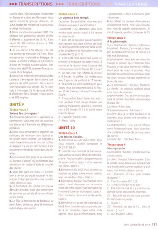 cuiSinedans 300 boutiques Implantees
en Europeet surtoutenAllemagne.Nous
avons rejolnt Ie groupe MobuISO,en
2004, leaderdesmeublesdecUISine,mais
Ie dirige I'entreprise
2, NotresOCietea etecreeeen 1980. Elle
compte 920 personneset notre chilire
d' affarresa augenentede 15 %. II est
passe de 90 millions d'euros a 103
millionsd'euros.
3, JeSUISnee en Cote d'ivoire.j'ar cree
masocietede transport a 27 ans. Man
entrepriseest Implanteeen Belgique.Je
realiseunchlffred'affarresde2,8millions
d'eurosetj'emploiequatorzesalaries.Mes
clientssontdesPMEsltueesenFrance,en
SUisseet enBelgique
4. Notre site Internet commerCialisedes
cadeauxd'entreprrse Nous avonsune
gamme de 650 produits. Nous avons
internatlonallsenos achats 60 % sont
faits a I'etranger 25 % de notre chlffre
d'affairesestlait a I'exportet nousavons
cree380 emplols
UNITE9
Testez-vous 1
Suivez les consignes !
1. Mesdames,Messieurs.Lespectacleva
commencer.Vousetespliesde relolndre
vas placeset d'etelndre vas telephones
portables
2, Nousvousdemandonsd'attachervas
celntures,de redresservotre fauteuil el
de rangervotre tablette. Vas bagagesa
marndOlventetre placesdanslescoffres
a bagages.Ce vol est non fumeur. II est
stnctement,nterd,tdefumerdanslestOI-
lettes
3. Lesvlslteurssont priesdesepresenter
au bureaud'accuellau les hatessesleur
remettront un badged'acceset un plan
desstands.
4. VousHes gare au nlveau-3 Fermez
biena clefvaspartesdevOltureet nelaIS-
sezpasd'objet personnelenvue.Gardez
votreticket survous.
5. Lafermeture des partes est prevue
dansdlXminutes.NousvousremerCions
determinervasachatset devousdiriger
verslasortie.
6. LeTGVa destinationde Bordeauxva
partir.MerCidenepasgenerlafermeture
automatiquedespartes
Testez-vous 2
Unagenda bien rempli.
Lepatron: BonlourSylvie.Vousavezprrs
rendez-vousaveclasOCieteAltus )
['asslstante : OUI,MonSieur.Vous avez
rendez-vousdemalnmardi a 14 heures
ausiegesacral
P: Bien.Est-cequevouspouvezreporter
man rendez-vouschezInfomat deleudi
10heuresavendredl8 heurespareequ'on
a desproblemesde labricatlon avecles
modelesHV23et F076.
A Cest note Vousdevezfairepasserun
entretlend'embauchecetapres-mldla 14
heureset la reunion avec I'equlpe des
commerCiauxesl a 17heures30.(a rra'
P. Ah non, non, non Mettezla reunion
a 18 heures Ie prefere J'al rendez-vous
avecI'agencede publicite a 17 heures
A D'accord.J'alvotrebilletd'avlonpour
Tokyo VouspartezsamediSOlia 23heu-
res 15 de I'aeroport ROlssy-Charles-de-
Gaulle
P: Cest partait. MerCiSylvie.Ah, euh
non,(oublralsI Vouspouvezreserverune
tableaurestaurant" Laurent", mercredl
soir a 20 heures 30 7 J'ar Invite notre
clrent bresillen
A J'appelle,tout de sUite
P: MerCl,Sylvie.
UNITE 10
Testez-vous 1
Des boites vocales.
1. Bienvenueau club Sport 2000 Pour
vous inscrire, veuillez composer Ie
04.35.87.84.03.
2. Clnecitevoussouhaltela b,envenue
Appuyezsurlatoucheetolledevotretele-
phone.Pourconnaitrelaprogrammatlon
de votre Cinema,tapez 1 Pourreserver
vas places,tapez 2.
3, Bienvenuea la SNCF.Pouracheterau
reservervasbilletset etre mlsenrelation
avecun vendeur,dltes"billet ".
4. [Iectroplus,bonjour.PourfaCilitervotre
appel, merCid'appuyer sur la touche
etoiledevotreclavier.Pourconnaitreles
horairesd'ouverturedu magaSln,tapez1
Pour contacter Ie servICeapres-vente,
tapez 2.
5. Bienvenuea I'aceueilde la Banquedu
Nord.Pourconsullervascomptesau par-
ler a un conseiller, tapez votre code
agence.Pourplusd'iniormations, dltes
-~ I
v presentationv. Pourleshorarres,dltes
v horarres"
6, Lecabinet du docteur Alexandreest
actuellementlerme. Pourune consulta-
tion, merCiderappeierulterieurement.En
casd'urgence,veuiliezcomposerie 15
Testez-vous 3
A la pharmacie.
1. Ie pharmaclen Bonjour,Monsieur
Lepatient Bonjour,j'al mangedu pOIS-
sonau reslauranthiersoiret depuls,(ai
tres mala I'estomac
Ie pharmaclen: Vousavezcertarnement
mangedu poissonqUIn'etalt pasfrais
koutez, je varsvousdonnerun medICa-
ment pour les maux d'estomac Vous
prendrezdeuxcomprimesa croquerapres
lesrepas.Surtout,mangezlegerementet
buvezdeI'eau.
2, Lepharmaclen. Bonjour,Madame
LaclIente . Jevoudrals quelque chose
pour lesjambeslourdes.
Lepharmaclen OUI,et bienje vouspro-
poseceprodult.Vousferezdesmassages
chaquesoir
Lacllente: Mereibien
3, Lapharmacienne MonSieur7
Leclrent. OUI,Jene dorspasbienence
moment. Vouspouvezmeconseillerun
medicament7
Lapharmaoenne OUI,(ai ce medlCa-
enent homeopathlque. Vous prendrez
une cUlliereea soupede ce siropavant
de dormrr
Leclient. Ah... Tresbien.MerCi.
Testez-vous 4
Sous garantie.
Laconse1f/ereclrentele SOCieteBuromax
a votreservice
Leclient Bonjour,Mademoiselle.Cesl
laSOCieteCanop.Nousvousavonsachete
uneImpllmante-scanner-copleurIIy a un
enOIS,maiselleestdejaen panne
CC D'accord, et c'est quel modele
d'apparell?
C Cest IemodelePSC125
CC Etqu'est-cequi neva pas)
C. Elleimprrmemalelll y a destaches
d'encresurlesdocumentsImprrmes
CC Bon,elle est encoresousgarantie.
UntechnlClenvapasser
C: Quand7
CC. Mereredi,on seraIe 13. vers 15
heures.(a lIa 7
C: OUI,tresbien Merel
centsOlxanteet un . 161
 