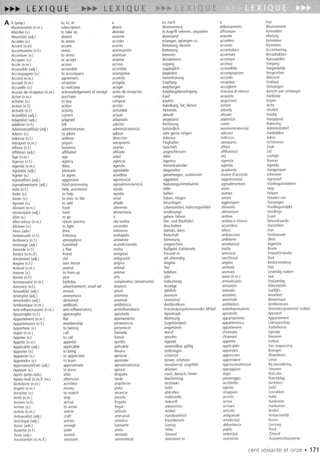 A II (prep.) to, in,at a zu,nach a Aan
Abonnement(n.m.) subscription abono Abonnement abbonamento Abonnement
Aborder(v.) to take up abordar InAngriffnehmen,anpacken affrontare Aanvatten
Absent(e)(adj.) absent ausente abwesend assente Afwezig
Acceder(v.) to attain acceder erlangen,gelangenzu accedere Betrekken
Accent(n.m) accent acento Betonung,Akzent accento Klemtoon
Accentuation(n.l.) stress acentuacian Betonung accentatura Accentuering
Accentuer(v.) to stress acentuar betonen accentare Benadrukken
Accepter(v.) to accept aceptar Akzeptieren accettare Aanvaarden
Acces(n.m.) access acceso zugang accesso Toegang
Accessible(adj.) accessible accesible zuganglich accessibile Toegankelijk
Accompagner(v.) to accompany acompanar begleiten accompagnare Vergezellen
Accord(n.m.) agreement acuerdo Vereinbarung accordo Akkoord
Accueil(n.m.) reception acogida Empfang reception Onthaal
Accueillir(v.) to welcome acoger empfangen accogliere Ontvangen
Accusede reception(n.m.) acknowledgementof receipt avisode recepcian Empfangsbestatigung ricevutadi ritorno Berichtvanontvangst
Achat (n.m.) purchase compra Kauf acquisto Aankoop
Acheter(v.) to buy comprar kaufen acquistare Kopen
Action(n.l.) action accian Handlung,Tat,Aktion azione Actie
Activite(n.f) activity actividad Aktivitat, attivita ctiviteit
Actuel(le)(adj.) current actual aktuell attuale Huidig
Adapte(e)(adj.) adapted adaptado angepasst adatto(a) Aangepast
Addition(n.f.) bill adician Rechnung canto Rekening
Administratif(ve)(adj.) administrative administrativo(a) behardlich amministrativo(a) Administratief
Adorer(v.) to adore adorar sehrgernemagen adorare Aanbidden
Adresse(n.f.) address direccian Adresse indirizzo Adres
Aeroport(n.m.) airport aeropuerto Flughafen aeroporto Uchthaven
Affaire (n.l.) business asunto Geschaft affare Zaak
Affilie(e)(adj.) affiliated afiliado angeschlossen affiliato(a) Lid
Age(n.m.) age edad Alter eta leeftijd
Agence(n.l.) agency agencia Agentur agenzia Bureau
Agenda(n.m.) diary agenda Terminkalender agenda Agenda
Agreable(adj.) pleasant agradable Angenehm gradevole Aangenaam
Agreer(v.) to agree acreditar genehmigen,zustimmen essered'accordo Erkennen
Agressif(ve)(adj.) aggressive agresivo(a) aggressiv aggressivo(a) Agressief
Agroalimentaire(adj.) food.processing agroalimentario(a) Naturungsmittelsektor agroalimentare Voedingsmiddelen.
Aide (n.l.) help,assistance ayuda Hilfe aiuto Hulp
Aider(v.) to heip ayudar helfen aiutare Helpen
Aimer(v.) to love,to like amar lieben,magen amare Houdenvan
Ajouter(v.) to add anadir hinzufUgen aggiungere Toevoegen
Aliment(n.m.) food alimento lebensmittel,Nahrungsmittel alimento Voedingsmiddel
Alimentaire(adj.) food alimentaria ernahrungs. alimentare Voedings.
Aller (v.) to go ir gehen,fahren andare Gaan
Aller.retour(n.m.) returnjourney ida.vuelta Hin.und Rikkfahrt andatae ritorno Retourkaartje
Allumer(v.) to light encender Anschalten accendere Aansteken
Alors(adv.) then entonces damals,dann allora Dan
Ambassade(n.l.) Embassy embajada Botschaft ambasciata Ambassade
Ambiance(n.1.) atmosphere ambiente Stimmung ambiente Sfeer
Amenage(adj.) furnished acondicionado eingerichtet arredato(a) Ingericht
Amende(n.l.) a fine multa BuBgeld,Geldstrafe multa Boete
Ami(e)(n.m.!f.) friend amigo(a) Freund/.in amico(a) VriendlVriendin
Ancien(ne)(adj.) old antiguo(a) alt, ehemalig vecchio(a) Oud
Angine(n.l.) sorethroat angina Angina angina Keelontsteking
Animal(n.m.) animal animal Tier animale Dier
Animer(v.) to livenup animar beleben animare levendigmaken
Annee(n.l.) year ana Jahr anno(n.m.) Jaar
Anniversaire(n.m.) birthday cumpleanos(aniversario) Geburtstag anniversario Verjaardag
Annonce(n.l.) advertisement,small.ad anuncio Anzeige annuncio Advertentie
Annuel(le)(adj.) annual anual Jahrlich annuale Jaarlijks
Anonyme(adj.) anonymous ananimo Anonym anonimo Anoniem
Anormal(e)(adj.) abnormal anormal Unnormal anormale Abnormaal
Antibiotique(n.m.) antibiotic antibiatico Antibiotikum antibiotico Antibioticum
Anti.inflammatoire(n.m.) anti.inflammatory antiinflamatorio EntzundungshemmendesMittel antinfiammatorio Ontstekingswerendmiddel
Apostrophe(n.l.) apostrophe apastrofo Apostroph apostrofo Apostrof
Appartement(n.m.) flat apartamento Wohnung appartamento Appartement
Appartenance(n.l.) membership pertenencia Zugeharigkeit appartenenza Lidmaatschap
Appartenir(v.) to belong pertenecer angeharen appartenere Toebehoren
Appel (n.m.) call lIamada Anruf chiamata Oproep
Appeler(v.) to call lIamar anrufen chiamare Noemen
Appetit (n.m.) appetite apetito Appetit appetito Eetlust
Applicable(adj.) applicable aplicable anwendbar,gultig applicabile Vantoepassing
Apporter(v.) to bring lIevara mitbringen apportare Brengen
Apprecier(v.) to appreciate apreciar schatzen apprezzare Waarderen
Apprendre(v.) to learn aprender lemen,erfahren apprendere Loren
Approximatif(ve)(adj.) approximate aproximativo(a) Annahernd,ungefahr approssimativo(a) Bij benadering
Appuyer(v.) to press apoyar drucken appoggiare Steunen
Apres(prep.!adv.) after despues nach,danach;hinter dopa Na/later
Apres.midi(n.m.!f inv.) afternoon tarde Nachmittag pomeriggio Namiddag
Architecte(n.m.) architect arquitecto Architekt architetto Architect
Argent(n.m.) money plata Geld agente Geld
Arracher(v.) to snatch arrancar abtroBen strappare losrukken
Arret (n.m.) stop parada Haltestelle arresto Halte
Arrivee(n.l.) arrival lIegada Ankunft arrivo Aankomst
Arriver(v.) to arrive lIegar ankommen arrivare Aankomen
Article (n.m.) article articulo Artikel articolo Artikel
Artisanal(e)(adj.) craft artesanal Handwerklich artigianale Ambachtelijk
Artistique(adj.) artistic artistico Kunstlerisch artistico(a) Kunst.
Assez(adv.) enough bastante Genug abbastanza Genoeg
Assiette(n.l.) plate plato Teller piatto Bard
Assis(adj.) seated sentado Sitzend seduto(a) Zittend
Assistant(e)(n.m.!f) assistant asistente(a) Assistent/.in assistente Assistent/Assistente
cent soixanteet onze . 171
 