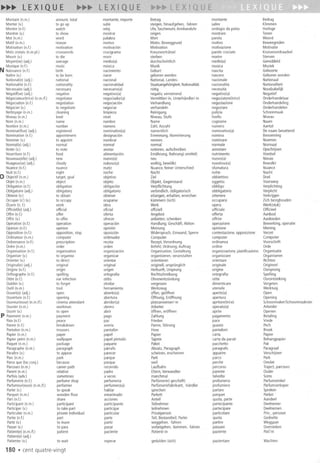 Montant(n.m.) amount,total montante,importe Betrag montante Bedrag
Monter(v.) to go up subir steigen,hinaufgehen,-fahren salire Klimmen
Montre(n.l.) watch reloj Uhr,Taschenuhr,Armbanduhr orologioda paisa Horloge
Montrer(v.) to show mostrar zeigen mostrare Tonen
Mot (n.m.) word palabra Wort parola Woord
Motif (n.m.) reason motivo Motiv; Beweggrund motivo Beweegreden
Motivation(n.l.) motivation motivacion Motivation motivazione Motivatie
Motseroises(n.m.pl.) crosswords crucigrama Kreuzwortratsel parolecrociate Kruiswoordraadsel
Mourir(v.) to die morir sterben morire Sterven
Moyen(ne)(adj.) average medio(a) durchschnittlich medio(a) Gemiddeld
Musique(n.l.) music musica Musik musica Muziek
N Naissance(n.l.) birth nacimiento Geburt nascita Geboorte
Naitre(v.) to be born nacer geborenwerden nascere Geborenworden
National(e)(adj.) national nacional National,landes- nazionale Nationaal
Nationalite(n.l.) nationality nacionalidad Staatsangehorigkeit,Nationalitat nazionalita Nationaliteit
Necessaire(adj.) necessary necesario(a) notig necessita Noodzakelijk
Negatif(ve)(adj.) negative negativo(a) negativ,vemeinend negativo(a) Negatief
Negociateur(trice)(n.m.!f.) negotiator negociador(a) Vermittler/-in,Unterhandler/-in negoziatore(trice) Onderhandelaar
Negociation(n.l.) negotiation negociacion Verhandlung negoziazione Onderhandeling
Negocier(v.) to negotiate negociar verhandeln negoziare Onderhandelen
Nettoyage(n.m.) cleaning limpieza Reinigung pulizia Schoonmaak
Niveau(n.m.) level nivel Niveau,Stufe livello Niveau
Nom(n.m.) name nombre Name cognome Naam
Nombre(n.m.) number numero lahl, Anzahl numero Aantal
Nominatif(ve)(adj.) registered nominativo(a) namentlich nominativo(a) Denaambevattend
Nomination(n.l.) appointment designacion Emennung,Nominierung nomina Benoeming
Nommer(v.) to appoint nombrar nennen nominare Noemen
Normal(e)(adj.) normal normal normal normale Normaal
Noter(v.) to note anotar notieren,aufschreiben annotare Opschrijven
Nourriture(n.l.) food alimentacion Emahrung,Nahrung(-smittel) nutrimento Voedsel
Nouveau(elle)(adj.) new nuevo(a) neu nuovo(a) Nieuw
Nuageux(se)(adj.) cloudy nuboso(a) wolkig,bewolkt nuvoloso(a) Bewolkt
Nuance(n.f.) nuance matiz Nuance,feinerUnterschied sfumatura Nuance
Nuit(n.l.) night noche Nacht notte Nacht
0 Objectif(n.m.) target,goal objetivo lie I obbiettivo Doel
Objet(n.m.) object objeto Objekt,Gegenstand oggetto Voorwerp
Obligation(n.l.) obligation obligacion Verpflichtung obbligo Verplichting
Obligatoire(adj.) obligatory obligatorio verbindlich,obligatorisch obbligatorio Verplicht
Obtenir(v.) to obtain obtener erlangen,erhalten,erreichen ottenere Verkrijgen
Occuper(s') (v.) to occupy ocuparse kummem(sich) occuparsi lich bezighouden
lIuvre (n.f.) work obra Werk opera Werk(stuk)
Officiel(le)(adj.) official oficial offiziell ufficiale Officieel
Offre(n.l.) offer oferta Angebot offerta Aanbod
Offrir(v.) to offer ofrecer anbieten;schenken offrire Aanbieden
Operation(n.l.) operation operacion Handlung;Geschatt,Aktion operazione Bewerking,operatie
Opinion(n.l.) opinion opinion Meinung opinione Mening
Opposition(n.f.) opposition,stop oposicion Widerspruch,Einwand,Sperre contestazione,opposizione Verzet
Ordinateur(n.m.) computer ordenador Computer computer Computer
Ordonnance(n.l.) prescription receta Rezept,Verordnung ordinanza Voorschrift
Ordre(n.m.) order orden Befehl;Ordnung;Auftrag ordine Orde
Organisation(n.l.) organisation organizacion Organisation,Gestaltung organizzazione,pianificaziono Organisatie
Organiser(v.) to organise organizar organisieren,veranstalten organizzare Organiseren
Orienter(v.) to direct orientar orientieren orientare Richten
Original(e)(adj.) original original originell,ursprunglich originale Origineel
Origine(n.l.) origin origen Herkunft,Ursprung origine Oorsprong
Orthographe(n.l.) spelling ortografia Rechtschreibung ortografia Spelling
Otite(n.l.) ear infection otitis Ohrenentzundung otite Oorontsteking
Oublier(v.) to forget olvidar vergessen dimenticare Vergeten
Outil(n.m.) tool herramienta Werkzeug utensile Werktuig
Ouvert(e)(adj.) open abierto(a) offen,geoffnet aperto(a) Open
Ouverture(n.l.) opening abertura bffnung, Eroffnung apertura Opening
Ouvreur(euse)(n.m.!!.) cinemaattendant abridor(a) platzanweiser/-in apritore(trice) SchoonmakerlSchoonmaakster
Ouvrier(n.m.) workman obrero Arbeiter operaio(a) Arbeider
Ouvrir(v.) to open abrir offnen,eroffnen aprire Openen
P Paiement(n.m.) payment pago lahlung pagamento Betaling
Paix(n.l.) peace paz Frieden pace Vrede
Panne(n.l.) breakdown averia Panne,Storung guasto Pech
Pantalon(n.m.) trousers pantalon Hose pantaloni Broek
Papier(n.m.) paper papel Papier carta Papier
Papierpeint (n.m.) wallpaper papelpintado Tapete cartada parati Behangpapier
Paquet(n.m.) package paquete Paket pacchetto Pak
Paragraphe(n.m.) paragraph parrafo Absatz,Paragraph paragrafo Paragraaf
Paraitre(v.) to appear parecer scheinen,erscheinen apparire Verschijnen
Parc(n.m.) park parque Park parco Park
Parceque(loc.conj.) because porque weil perche Omdat
Parcours(n.m.) careerpath recorrido laufbahn percorso Traject,parcours
Parent(n.m.) relative padre Eltem,Verwandter parente Ouder
Parlois(adv.) sometimes a veces manchmal talvolta Soms
Parfumerie(n.l.) perfumeshop perfumeria Parlumerie(-geschaft) profumeria Parlumwinkel
Parlumeur(euse)(n.m.!f.) perfumier perlumero(a) Parlumeriefabrikant,-handler profumiere Parlumverkoper
Parler(v.) to speak hablar sprechen parlare Spreken
Parquet(n.m.) woodenfloor entarimado Parkett parquet Parket
Part(n.l.) share acciones Anteil quota,parte Aandeel
Participant(n.m.) participant participante Teilnehmer partecipante Deelnemer
Participer(v.) to takepart participar teilnehmen partecipare Deelnemen
Particulier(n.m.) privateindividual particular Privatperson particolare Priv_-persoon
Partie(n.l.) part parte Teil,Bestandteii;Partei quota Gedeelte
Partir(v.) to leave partir weggehen,-fahren partire Weggaan
Passer(v.) to pass pasar vorbeigehen,-kommen,-fahren passare Oversteken
Patient(e)(n.m.!!.) patient paciente Patient/-in paziente Pati'nt
Patient(e)(adj.)
Patienter(v.) to wait esperar gedulden(sich) pazientare Wachten
180 .cent quatre-vingt
 