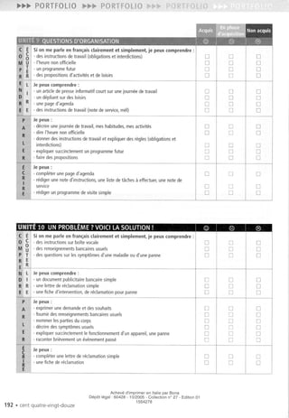 PORTFOLIO
Si on me parle en fran~ais clairement et simplement, je peux comprendre :
- des instructions sur boite vocale
I
0 0 0
- desrenseignementsbancairesusuels 0 0 0
- desquestionssur lessympt6mesd'une maladieou d'une panne 0 0 0
Je peux comprendre :
1
1
- un documentpublicitairebancairesimple 0 0 0
6. - unelettre dereclamationsimple 0 0 0
E - unefiched'intervention,dereclamationpourpanne 0 0 0
Jepeux :
- exprimerunedemandeetdessouhaits 0 0 0
- fournir desrenseignementsbancairesusuels 0 0 0
- nommerlespartiesducorps 0 0 0
- decriredessympt6mesusuels 0 0 0
- expliquersuccinctementIefonctionnementd'un appareil,unepanne 0 0 0
- raconterbrievementun evenementpasse 0 0 0
Je peux :
- completerunelettre dereclamationsimple 0 0 0
- unefiche dereclamation 0 0 0
192 . cent quatre-vingt-douze
Acheve d'imprimer en Itaiie par Bona
Depot legal: 60428 - 10/2005 - Collection n° 27 - Edition 01
1554278
Si on me parle en fram,;aisclairement et simplement, je peux comprendre :
- desinstructionsdetravail (obligationset interdictions) 0 0 0
- I'heurenonofficielle 0 0 0
- un programmefutur 0 0 0
- des propositions d'activites et de loisirs 0 0 0
Jepeux comprendre :
- unarticledepresseinformatifcourtsur unejourneedetravail 0 0 0
- undepliantsurdesloisirs 0 0 0
- une page d'agenda 0 0 0
- des instructions de travail (note de service, me!) 0 0 0
Jepeux:
- decrire une journee de travail, mes habitudes, mes activites 0
I
0
I
0
- dire I'heure non officielle 0 0 0
- donnerdesinstructionsdetravail et expliquerdesregles(obligationset
interdictions) 0
I
0
I
0
- expliquer succinctement un programme futur 0 0 0
".faire des propositions 0 0 0
Je peux :
- completer une page d'agenda 0 0 0
- redigerunenoted'instructions,unelistedetachesa effectuer,unenote de
service 0 0 0
- redigerun programmedevisitesimple 0 0 0
 