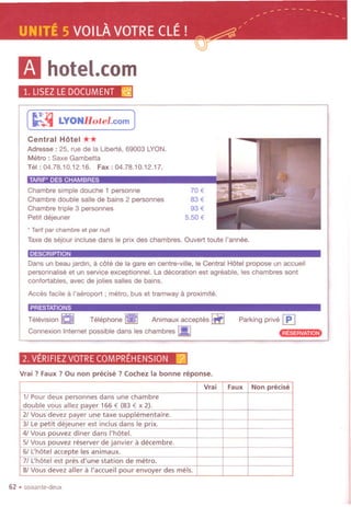 ----------.. -.. -
~ , .. ..
UNITE 5 VOILAVOTRECLE! =-~/
~'!r
11 hotel.com
1. LlSEZLEDOCUMENT ~
(~!4 LYONHotel.com )
Central Hotel **
Adresse : 25, rue de la Liberte, 69003 LYON.
Metro: Saxe Gambetta
Tel: 04.78.10.12.16. Fax: 04.78.10.12.17.
Chambre simple douche 1 personne
Chambre double salle de bains 2 personnes
Chambre triple 3 personnes
Petit dejeuner
70 €
83€
93 €
5.50 €
'." . """':"
.Tarif par chambre et par nuit
Taxe de sejour incluse dans Ie prix des chambres. Ouvert toute I'annee.
DESCRIPTION
Dans un beau jardin, a cote de la gare en centre-ville, Ie Central Hotel propose un accueil
personnalise et un service exceptionnel. La decoration est agreable, les chambres sont
confortables, avec de jolies salles de bains.
Acces facile a I'aeroport ; metro, bus et tramway a proximite.
PRESTATIONS
Television aJ Telephone ~ Animaux acceptes IIfI
Connexion Internet possible dans les chambres I!!J
Parking prive ~
.:t""~"'l"".".
2. VERIFIEZVOTRECOMPREHENSION r2i
Vrai ? Faux? Ou non precise? Cochez la bonne reponse.
62 .soixante-deux
Vrai Faux Non precise
1/ Pour deux personnes dans une chambre
double vous allez payer 166 € (83 € x 2).
21Vous devez payer une taxe supplementaire.
3/ Le petit dejeuner est indus dans Ie prix.
4/ Vous pouvez diner dans I'hotel.
5/ Vous pouvez reserver de janvier a decembre.
6/ L:hotel accepte les animaux.
7/ L:hotel est pres d'une station de metro.
8/ Vous devez aller a I'accueil pour envoyer des mels.
 