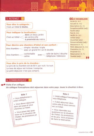 3. RETENEZ[(§j
Une chambre confortable
~calme
salle de bains / douche
avec~ '
I
'
h /
'
I
' . .
~ te ep one te eVlSlon
"LE VOCABULAIRE
Acces (n. m.)
Accueil (n. m.)
Description (n. t.)
Exceptionnel(le) (adj.)
Facile (adj.)
Fax (n. m,)
Jardin (n, m.)
Joli(e) (adj.)
Ouvert(e) (adj.)
Personnalise(e) (adj.)
Personne (n, t.)
Petit dejeuner (n. m.)
Prestation (n. t.)
Proposer (v.)
Reservation (n. t.)
Tout(e) (adj.)
"
Pour dire la categorie :
('est un hotel 2 etoiles.
Pour indiquer la localisation:
dans un beau jardin
('est un hotel ~en centre-vi lie
a proximite du metro
Pour decrire une chambre d'h6tel et son confort :
U e chambr <::::: simple / double / triplen e avec un grand lit / un lit double
Pour dire Ie prix de la chambre :
Le prix de la chambre est de 83 € par nuit / la nuit,
La taxe de sejour est incluse I comprise.
Le petit dejeuner n'est pas compris.
4. COMMUNIQUEZ;s:;:s
.- Visited'un collegue.
Un collegue francophone do it sejourner dans votre pays. Jouez la situation a deux.
,-1 Role 1 I
'" Vous telephonez II
un(e) collegue.
'" Vous devez sejourner
dans son pays et vous
cherchez un hotel.
'" Vous posez des ques-
tions sur la situation de
I'hOtel, les prestations et
les prix.
Role 2 /1-
~ Un(e)Colleguetrancophone
vous telephone.
>- IIdoit sejourner dans
votre ville et vous connais-
Isez un hotel.
~ Vous repondez aux
questions SUrla situation
de I'hote/, les prestations
et les prix. Vous proposez
de taire la reservation.
(
~
--.J
~
soixante-trois . 63
 