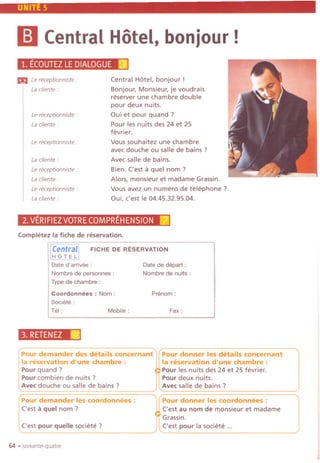 UNITE 5
II Central Hotel, bonjour !
Le receptionniste :
La cliente :
Central Hotel, bonjour !
Bonjour, Monsieur, je voudrais
reserver une chambre double
pour deux nuits.
Qui et pour quand ?
Pour les nuits des 24 et 25
fevrier.
Vous souhaitez une chambre
avec douche ou salle de bains ?
Avec salle de bains.
Bien. ('est IIquel nom?
Alors, monsieur et madame Grassin.
Vous avez un numero de telephone?
Qui, c'est Ie 04.45.32.95.04.
1. ECOUTEZLEDIALOGUEi<j);
m Le receptionniste :
La cliente :
Le receptionniste :
La cliente :
Le receptionniste :
La cliente :
Le receptionniste :
La cliente :
2.VERIFIEZVOTRECOMPREHENSION[21
Completez la fiche de reservation.
Date d'arrivee :
Nombre de personnes :
Typede chambre :
FICHE DE RESERVATION
Date de depart :
Nombre de nuits :
Coordonnees : Nom:
Societe:
Tel: Mobile:
Prenom :
Fax:
3. RETENEZ@
64 .soixante-quatre
Pour demander des details concernant Pour donner Jes details concernant
la reservation d'une chambre : la reservation d'une chambre :
Pour quand ? Pour lesnuits des 24 et 25fevrier.
Pour combien de nuits ? Pour deux nuits.
Avecdouche ou sallede bains ? Avecsalle de bains ?. '0 mn_m______---
Pour demander les coordonnees : Pour donner les coordonnees :
('est IIquel nom? ('est au nom de monsieur et madame
Grassin.
('est pour quelle societe? ('est pour la societe ...
 
