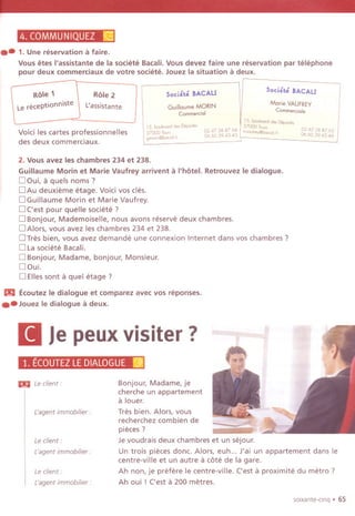 4. COMMUNIQUEZ ~
.-1. Une reservation a faire.
Vous etes I'assistante de la societe Bacali.Vous devez faire une reservation par telephone
pour deux commerciaux de votre societe. Jouez la situation a deux.
Role 1
Le receptionniste
Role 2
L'assistante
Soci~t~ BACALI
GuilloumeMORIN
Comme.dal
Soci~t~ BACALI
Morie VAUFREY
Comme.dale
Void les cartes professionnelles
des deux commerciaux.
15. bcelem,d de, Depo,te,
D'",e, -
l37000 To,,, . 024738 876315. bcebmd de, p 0247388764.
. m'oel,eY@bccaU'06601943.4437000 Toe" 06603943.43
gmml,,@bcwl,h
2. Vous avez les chambres 234 et 238.
Guillaume Morin et Marie Vaufrey arrivent a I'hotel. Retrouvez Ie dialogue.
D ~ui, a quels noms?
DAu deuxieme etage. Void vos cles.
DGuiliaume Morin et Marie Vaufrey.
D ('est pour quelle societe?
D Bonjour, Mademoiselle, nous avons reserve deux chambres.
D Alors, vous avez les chambres 234 et 238.
DTres bien, vous avez demande une connexion Internet dans vos chambres ?
D Lasociete Bacali.
D Bonjour, Madame, bonjour, Monsieur.
DOui.
D Elles sont a quel etage ?
m Ecoutez Ie dialogue et comparez avec vos reponses.
.- JouezIedialoguea deux.
II Je peux visiter? -y~
1. ECOUTEZLEDIALOGUEr~]
Le client:
L'agent immobilier :
Bonjour, Madame, je
cherche un appartement
a louer.
Tres bien. Alors, vous
recherchez combien de
pieces?
Je voudrais deux chambres et un sejour.
Un trois pieces done. Alors, euh... J'ai un appartement dans Ie
centre-vii Ie et un autre a cote de la gare.
Ah non, je prefere Ie centre-vii Ie. ('est a proximite du metro?
Ah oui ! ('est a 200 metres.
m Le client:
L'agent immobilier :
Le client:
L'agentimmobilier:
soixante-cinq . 65
 