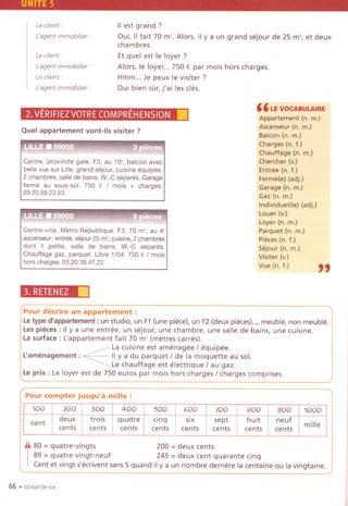 5
Leclient:
L'agentimmobilier:
IIest grand?
Oui, il fait 70 m'. Alors, il y a un grand sejour de 25 m', et deux
chambres.
Et quel est Ie loyer ?
Alors, Ie loyer... 750 € par mois hors charges.
Hmm... Je peux Ie visiter?
Oui bien sOr,j'ai les cles.
Le client:
Cagentimmobilier :
Le client.
L'agent immobilier :
"LE VOCABULAIRE
Appartement (n. m.)
Ascenseur (n. m.)
Baleon (n. m.)
Charges (n. f.)
Chauffage (n. m.)
Chercher (v.)
Entree (n. f.)
Ferme(e) (adj.)
Garage (n. m.)
Gaz (n. m.)
Individuel(le) (adj.)
Louer (v.)
Loyer (n. m.)
Parquet (n. m.)
Pieces (n. f.)
Sejour (n. m.)
Visiter (v.)
Vue (n. f.)
"
2. VERIFIEZVOTRECOMPREHENSION [ai
Quel appartement vont-ils visiter?
Centre, proximite gare. F3, au 10" balcon avec
belle vue sur Lille,grand sejour, cuisine equipee,
2 chambres. salle de bains, w.-C separes. Garage
ferme au sous-sol. 750 € / mois + charges.
03.20.59.23.53.
Centre-ville. Metro Republique. F3, 70 m', au 4'
ascenseur: entree, sejour 25 m2,cuisine, 2 chambres
dont 1 petite, salle de bains, w.-C separes.
Chauffage gaz, parquet. Libre 1/04. 750 € / mois
hors charges. 03.20.38.47.22.
3. RETENEZ :@
Pour decrire un appartement :
Letype d'appartement : un studio, un F1(une piece),un F2(deux pieces)...,meuble, non meuble.
Les pieces: IIy a une entree, un sejour, une chambre, une salle de bains, une cuisine.
Lasurface: L'appartement fait 70 m' (metres carres).
~ La cuisine est amenagee / equipee.
L'amenagement : ~ II ya du parquet / de la moquette au sol.
-Le chauffage est electrique / au gaz.
Le prix: Le loyer est de 750 euros par mois hors charges / charges comprises.
Pour compter jusqu'a mille:
A 80= quatre-vingts 200 = deux cents
I
89 =quatre-vingt-neuf 245 =deux cent quarante cinq
Centet vingts'ecriventsans5 quand ily a un nombre derrierelacentaineou lavingtaine.
66 .sOlXante-six
100 200 300 400 500 600 700 800 900 1000
cent
deux trois quatre cinq six sept huit neuf
millecents cents cents cents cents cents cents cents
 