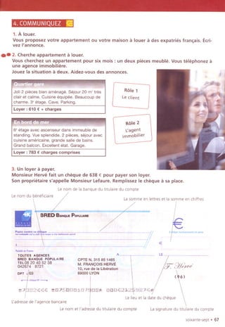 4. COMMUNIQUEZ ~
1.A louer.
Vous proposez votre appartement ou votre maison 11louer 11des expatries fran~ais. Ecri-
vez I'annonce.
.. 2. Cherche appartement 11louer.
Vous cherchez un appartement pour six mois : un deux pieces meuble. Vous telephonez 11
une agence immobiliere.
Jouez la situation 11deux. Aidez-vous des annonces.
Joli 2 pieces bien amenage. Sejour 20 m'tres
clair et calme. Cuisine equipee. Beaucoup de
charme. 3' etage. Cave. Parking.
Loyer: 610 € + charges
",m.."
6' etage avec ascenseur dans immeuble de
standing. Vue splendide. 2 pieces, sejour avec
cuisine americaine, grande salle de bains.
Grand balcon. Excellent etat. Garage.
Loyer: 783 € charges comprises
Role 1
Leclient
It',j
Role 2
t:agent
immobilier
3. Un loyer 11payer.
Monsieur Herve fait un cheque de 638 € pour payer son Ioyer.
Son proprietaire s'appelle Monsieur Lefaure. Remplissez Ie cheque 11sa place.
Le nom de la banque du titulalre du compte
.Le nom du beneficiaire
!
La somme en lettres et ia somme en chlffres
'" ....
-Y;'
,//,,
'''''i,,,,,,,o",,,,,"',",oro,
€
""..'''F-
rOUTES AGENCES A~ LE
BAED BANQUE POPULAIAE CPTE N. 315 851465
TEL0820405238 M, FRANCOIS HERVE
 /~ g~rfPe042674 8721 10. rue de la Liberation /C7.
DP
~
' 69 69000 ~YON I / (>6)
~,,~N'~
~?382CCC ~a?SCCC~C?1C8~ CaaC2~2'88?C'
I Le lieu et la date du cheque
ladresse de I'agence banca"e
I
Le nom et I'adresse du tltulaire du compte La signature du titulalre du compte
soixante-sept. 67
 