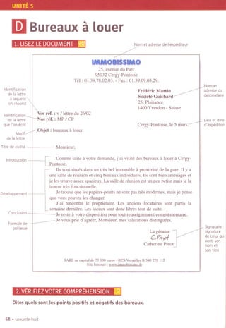 UNITE 5
Ii)Bureauxa louer
1.LlSEZLEDOCUMENT~ Nom et adresse de I'expediteur
IMMOIISSIMO
25, avenue du Pare
95032 Cergy-Pontoise
Tel: 01.39.78.02.03. - Fax: 01.39.09.03.29.
Identification
de la lettre
a laquelle
on repond
Frederic Martin
Societe Guichard
25, Plaisance
1400Yverdon - Suisse
Identification
de la lettre
que I'on ecrit
Vosref. : v / lettre du 26/02
Nos ref. : MP / CP
Cergy-Pontoise. Ie 5 mars:
Motif
de la lettre
Objet: bureaux it louer
Titre de clvillte Monsieur.
Introduction
[ Comme suite it votre demande, j'ai visite des bureaux it louer it Cergy-
Pontoise.
lis sont sitnes dans un tres bel immeuble it proximite de la gare. 11y a
une salle de reunion et einq bureaux individuels. lis sont bien arnenages et
je les trouve assez spacieux. La salle de reunion est un pen petite mais je la
trouve tres fonctionnelle.
Je tronve qne les papiers-peints ne sont pas tres modernes, mais je pense
que vous pouvez les changer.
J' ai rencontre Ie proprietaire. Les anciens locataires sont partis la
semaine derniere. Les locanx sont done libres tout de suite.
Je reste itvotre disposition pour tout renseignement compIementaire.
Je vous prie d'agreer, Monsieur, mes salutations distinguees.
Developpement
Conclusion
Formule de
politesse
La gerante -
CPih.o1-
Catherine Pinot
SARL au capital de 75 000 euros - RCS Versailles B 340 278 112
Site Internet: www.immobissimo.!r
2. VERIFIEZVOTRECOMPREHENSION m
Dites quels sont les points positifs et nEgatifs des bureaux.
68 .sOlxante-huit
Nom et
adressedu
destlnataire
Lieu et date
d' expedition
Signataire :
signature
de celuiqUI
ecrit, son
nom et
son titre
 