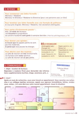 3. RETENEZ~
Pour commencer une lettre formelle :
Monsieur / Madame
I Monsieur Ie Directeur / Madame la Directrice (pour une personne avec un titre)
Pour terminer une lettre formelle avec une formule de politesse:
Je vous prie d'agreer, Monsieur / Madame, mes salutations distinguees.
Pour parler d'evenements passes' :
Hier, j'ai visite des bureaux.
J'ai rencontre Ie proprietaire.
Les anciens locataires sont partis la semaine derniere. (*Voirlesoutilslinguistiques.p. 70.)
Pour donner une opinion:
Je trouve que les papiers peints ne sont
pas tres modernes.
Je pense que vous pouvez les changer.
Pour decrire avec des nuances:
Lasalle de reunion est tres fonctionnelle.
Lesbureaux sont assez spacieux.
Lasalle de reunion est un peu petite.
" LEVOCABULAIRE
Amenage(e) (adj.)
Changer (v.)
Fonctionnel(le) (adj.)
Immeuble (n. m.)
Local/ locaux (n. m.)
Locataire (n. m.lf.)
Papier peint (n. m.)
Penser (v.)
Proprietaire (n. m.lf.)
Rencontrer (v.)
Rester (v.)
Salle de reunion (n. f.)
"
4. COMMUNIQUEZ~ tMMOIn$SIMO
1. Objet: location de bureaux.
Repondez it madame Pinot pour demander des informa-
tions supplementaires (surface, etage, ascenseur, prix...). I25. "'noc du Pnco
95032 C"gy.Ponloi"
Catherine PINOT
Geralite
.. 2.Loue!
Apres un mois de recherches, vous avez trouve un appartement. Vous racontez vos recher-
ches it un collegue (petites annonces, appels aux agences immobilieres, lettres, rendez-
vous, visites...) et vous decrivez votre nouvel appartement. Jouez la situation.
m,01.397802.03
Fox , 01.3909.03.29.
,.../...J : /" J l../..J
SEJOUR
CHAMBRE1
'
CUISINE
ENTREE
CHAMBRE2
soixante.neuf . 69
 