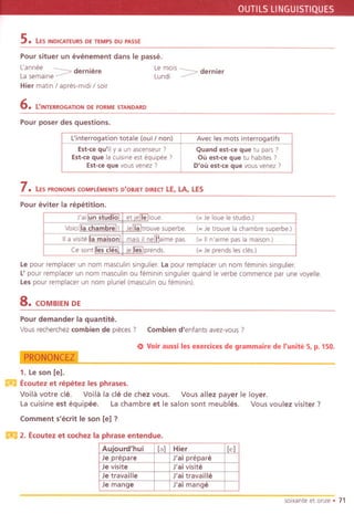 OUTILSLlNGUISTIQUES
s. LES INDICATEURS DE TEMPS DU PASSE
Pour situer un evenement dans Ie passe.
Lannee derniere Le mo;s dernier
Lasemaine ~ Lundi ~
Hier matln / apres-midi / soir
6. L'INTERROGATION DE FORME STANDARD
Pour poser des questions.
7. LESPRONOMSCOMPLEMENTSa'OBJET DIRECTLE, LA, LES
Pour eviter la repetition.
Le pour remplacer un nom masculin singulier. La pour remplacer un nom feminin singulier.
L'pour remplacer un nom masculin ou feminin singuller quand Ie verbe commence par une voyelle.
Les pour remplacer un nom pluriel (masculln ou feminin).
8.COM BIEN DE
Pour demander fa quantite.
Vous recherchez combien de pieces? Combien d'enfants avez-vous ?
~
1. Le son Ie].
m Ecoutez et repetez les phrases.
Voila votre cle. Voila la cle de chez vous. Vous allez payer Ie layer.
Lacuisine est equipee. La chambre et Ie salon sont meubles. VOUSvoulez visiter?
e> Voir aussi les exercices de grammaire de I'unite 5, p. 150.
Comment s'ecrit Ie son Ie] ?
m2. Ecoutez et cochez la phrase entendue.
soixanteet onze. 71
L'interrogation totale (oui I non) Avec les mots interrogatifs
Est-ce qu'il y a un ascenseur 7 Quand est-ce que tu pars 7
Est-ce que la cuisine est equipee 7 Ou est-ce que tu habites 7
Est-ce que vous venez 7 D'ou est-ce que vous venez ?
J'ailun studiol , et ierTelloue. (- Je loue Iestudio.)
Voic; lIa chambrel! iJenaltrouve superbe. (- Je trauve la chambre superbe.)
IIa visiteIiamaisonl! maisil nemaime pas. (- IIn'aime pas la maison.)
Ce sontlles desl iIe rreslprends. ( Je prends les cles.)
Auiourd'hui [a] Hier Ie]
Je prepare J'ai prepare
Je visite J'ai visite
Je travaille J'ai travaille
Je mange J'ai mange
 