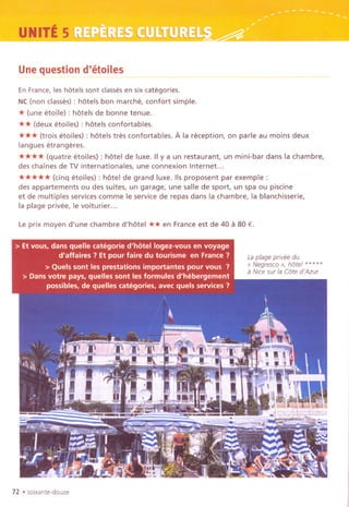 UNITES
Une question d'etoiles --- ---- ~ ------------
EnFrance, les hotels sont classesen sixcategories.
NC(non classes) : hotels bon marche, confort simple.
* (une etoile) : hotels de bonne tenue.
** (deux etoiles) : hotels confortables.
*** (trois etoiles) : hotels tres confortables. A la reception, on parle au moins deux
langues etrangeres.
**** (quatre <?toiles): hotel de luxe. IIy a un restaurant, un mini-bar dans la chambre,
des chaines de TV internationales, une connexion Internet...
***** (cinq etoiles) : hotel de grand luxe. lis proposent par exemple :
des appartements ou des suites, un garage, une salle de sport, un spa ou piscine
et de multiples services comme Ie service de repas dans la chambre, la blanchisserie,
la plage privee, Ie voiturier...
Le prix moyen d'une chambre d'hotel ** en France est de 40 a 80 €.
Laplage privee du
"Negresco>>, hOtel *****
a Nice sur la Cote d'Azur
72 .soixante-douze
 