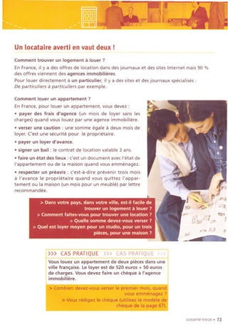 .
, ~
'R ~~ ~.!'W"!L,., j ~'.F.~;
Un locataire averti en vaut deux!-.--- --
Comment trouver un logement a louer ?
En France, il y a des offres de location dans des journaux et des sites Internet mais 90 %
des offres viennent des agences immobilieres.
Pour louer directement a un particulier, il y a des sites et des journaux specialises :
De particullers a particuliers par exemple.
Comment louer un appartement ?
En France, pour louer un appartement, vous devez :
.payer des frais d'agence (un mois de loyer sans les
charges) quand vous louez par une agence immobiliere.
. verser une caution: une somme egale a deux mois de
loyer. C'est une securite pour Ie proprietaire.
.payer un loyer d'avance.
.signer un bail: Ie contrat de location valable 3 ans.
.faire un etat des lieux : c'est un document avec I'etat de
I'appartement ou de la maison quand vous emmenagez.
.respecter un preavis : c'est-a-dire prevenir trois mois
a I'avance Ie proprietaire quand vous quittez I'appar-
tement ou la maison (un mois pour un meuble) par lettre
recommandee.
"
soixante-treize. 73
»> CAS PRATIQUE >>> CAS PRATIQUE)/)
Vous louez un appartement de deux pieces dans une
vUlefranaise. Le loyer est de 520 euros + 50 euros
de charges. Vous devez faire un cheque aI'agence
immobiliere.
> Combien devez-vous verser Ie premier mois, quand
vous emmenagez ?
>Vous r,adigez Ie cheque (utiHsez Ie modele de
cheque de la page 67).
 