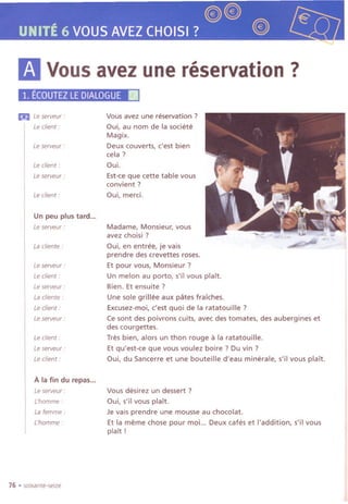 @@
UNITE6 VOUSAVEZCHOISI? @,
11VOUSavez une reservation?
1. ECOUTEZLEDIALOGUEIIi
Eii.I Leserveur:
Le client:
Le serveur :
Le client:
Leserveur:
Le client:
Un peu plus tard...
Le serveur :
La cliente :
Le serveur :
Le client:
Le serveur :
La cliente :
Le client:
Le serveur :
Le client:
Le serveur :
Le client:
Ala fin du repas...
Le serveur :
L'homme:
Lafemme:
L'homme :
76 .soixante-seize
Vousavez une reservation?
~ui, au nom de la societe
Magix.
Deux couverts, c'est bien
cela?
Oui.
Est-ceque cette table vous
convient ?
~ui, merd.
Madame, Monsieur, vous
avez choisi ?
Oui, en entree, je vais
prendre des crevettes roses.
Et pour vous, Monsieur?
Un melon au porto, s'il vous plait.
Bien. Et ensuite ?
Une sole grillee aux pates fraiches.
Excusez-moi, c'est quoi de la ratatouille?
Ce sont des poivrons cuits, avec des tomates, des aubergines et
des courgettes.
Tres bien, alors un thon rouge it la ratatouille.
Et qu'est-ce que vous voulez boire ? Du vin ?
~ui, du Sancerre et une bouteille d'eau minerale, s'il vous plait.
Vous desirez un dessert ?
Oui, s'iI vous plait.
Je vais prendre une mousse au chocolat.
Et la meme chose pour moi... Deux cafes et I'addition, s'il vous
plait!
 