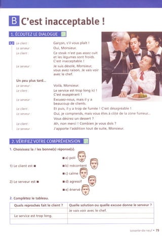 Voila, Monsieur.
Le service est trop long ici !
('est exasperant !
Excusez-nous, mais il y a
beaucoup de clients.
Et puis, il y a trop de fumee ! ('est desagreable !
Qui, je comprends, mais vous etes a cote de la zone fumeur...
Vous desirez un dessert?
Ah, non merci ! Combien je vous dois ?
J'apporte I'addition tout de suite, Monsieur.
m ('est inacceptable!
1.EcoUTEZLEDIALOGUE~
I!i!ILe client:
Leserveur :
Gar~on, s'il vous plait!
Qui, Monsieur.
Ce steak n'est pas assez cuit
et les legumes sont froids.
('est inacceptable!
Je suis desole, Monsieur,
vous avez raison. Je vais voir
avec Ie chef.
Le client:
Le serveur :
Un peu plus tard...
Le serveur:
Le client:
Le serveur :
Le client:
Le serveur-
Le client:
Le serveur :
2.VERIFIEZVOTRECOMPREHENSION ~
1. Choisissez la / les bonnets) reponse(s).
_a) poli e e. '"
- b) mecontent ~
- c)calme~)
-d) agressif -- i
- e) enerve @-,..
1) Le client est-
2) Leserveur est -
2. Completez Ie tableau.
p
sOlxante-dlx-neuf . 79
Quels reproches fait Ie client? QueUe solution ou queUe excuse donne Ie serveur ?
Je vais voir avec Ie chef.
Leservice est trop long.
 