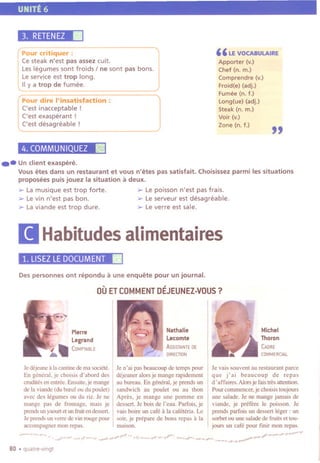 UNITE 6
3. RETENEZ.Pour critiquer :
Ce steak n'est pas assez cuit.
Leslegumes sont froids I ne sont pas bons.
Leservice est trop long.
IIy a trop de fumee.
Pour dire I'insatisfaction :
Cest inacceptable!
Cest exasperant !
Cest desagreable !
4. COMMUNIQUEZ Iii!
"LE VOCABULAIRE
Apporter (v.)
Chef (n. m.)
Comprendre (v.)
Froid(e) (adj.)
Fumee (n. f.)
Long(ue) (adj.)
Steak (n. m.)
Voir (v.)
Zone (n. f.)
"
.-Un client exaspere.
Vousetes dans un restaurant et vous n'etes pas satisfait. Choisissezparmi lessituations
proposees puisjouez la situation a deux.
0> La musique est trop forte. 0> Le poisson n'est pas frais.
0> Levin n'est pas bon. 0> Leserveur est desagreable.
0> Laviande est trop dure. 0> Leverre est sale.
[I Habitudesalimentaires
1. LlSEZLE DOCUMENT.
Despersonnes ont repondu a une enquete pour un journal.
OUETCOMMENTDEJEUNEZ-VOUS?
~
Nathalie
Lecomte
ASSISTANTEDE
DIRECTION
Pierre
Legrand
".COMPTABLE
Je dejeune a la cantine de ma societe.
En general, je choisis d' abord des
crudites en entree.Ensuite,je mange
de la viande (du breuf ou du poulet)
avec des legumes ou du riz. Je ne
mange pas de fromage, mais je
prendsunyaourtet un fruitendessert.
Je prends un verre de vin rouge pour
accompagner mon repas.
Je n' ai pas beaucoup de temps pour
dejeuner alors je mange rapidement
au bureau. En general, je prends un
sandwich au poulet ou au thon
Apres, je mange une pomme en
dessert. Je bois de l'eau. Partois, je
vais boire un cafe a la cafeteria. Le
soir, je prepare de bons repas a la
maison.
Michel
Thoron
CADRE
COMMERCIAL
Je vais souvent au restaurant parce
que j'ai beaucoup de repas
d' affaires. AlOt,je fais tres attention.
Pour commencer, je choisis toUjOUTS
une salade. Je ne mange jamais de
viande, je prefere Ie poisson. Je
prends parfois un dessert leger : un
sorbet ou une salade de fruits et tou-
jours un cafe pour finir mon repas.
80 .quatre-vingt
-. --"- ~-.',-, ~---~-";., -_.Jt-~ ,,, .,.,~ ~ +--" '--'#'--
 