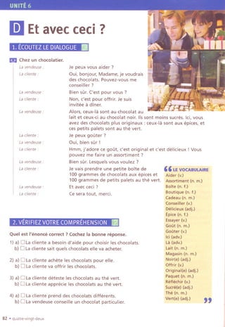 Je peux vous aider?
~ui, bonjour, Madame, je voudrais
des chocolats. Pouvez-vous me
conseiller?
Bien sur. ('est pour vous ?
Non, c'est pour offrir. Je suis
invitee a diner.
Alors, ceux-Ia sont au chocolat au
lait et ceux-ci au chocolat noir. 115sont moins sucres. lei, vous
avez des chocolats plus originaux : ceux-Ia sont aux epices, et
ces petits palets sont au the vert.
Je peux gouter ?
Oui, bien sur!
Hmm, j'adore ce gout, c'est original et c'est delicieux ! Vous
pouvez me faire un assortiment ?
Bien sur. Lesquels vous voulez ?
Je vais prendre une petite boite de
100 grammes de chocolats aux epices et
100 grammes de petits palets au the vert.
Et avec ceci ?
Ce sera tout, merci.
Ii] Et avecceci?
1. EcoUTEZLEDIALOGUEllJ
Ilia Chez un chocolatier.
La vendeuse ""
Lacliente:
La vendeuse"
La cliente :
La vendeuse:
Lacliente:
Lavendeuse:
La cliente"
La vendeuse:
La cliente :
La vendeuse"
Lacliente :
2.VERIFIEZVOTRECOMPREHENSIONI~
Quel est I'enonce correct? Cochez la bonne reponse.
1)a) D Lacliente a besoin d'aide pour choisir les chocolats.
b) D Laclientesait quelschocolatselleva acheter.
2) a) D Lacliente achete les chocolats pour elle.
b) D Lacliente va offrir les chocolats.
3) a) D Lacliente deteste les chocolats au the vert.
b) D Lacliente apprecie les chocolats au the vert.
4) a) D La cliente prend des chocolats differents.
b) D Lavendeuse conseille un chocolat particulier.
82 .quatre-vlngt-deux
"LE VOCABUI.AIRE
Aider (v.)
Assortiment (n. m.)
BOlte (n. f.)
Boutique (n. t.)
Cadeau (n. m.)
Conseiller (v.)
Delieieux (adj.)
Epice (n. t.)
Essayer (v.)
Gout (n, m.)
Gouter (v.)
lei (adv.)
La (adv.)
Lait (n. m.)
Magasin (n. m.)
Noir(e) (adj.)
Offrir (v.)
Original(e) (adj.)
Paquet (n. m.)
Retlechir (v.)
Sucre(e) (adj.)
The (n. m.)
Vert(e) (adj.)
"
 