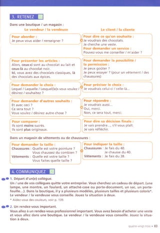 3. RETENEZII
Dans une boutique I un magasin :
le vendeur Iia vendeuse le client Iia cliente
Pour presenter les articles:
Alors, ceux-ci sont au chocolat au lait et
ceux-Ia au chocolat noir.
lei,vous avez des chocolats classiques, la
des chocolats aux epices.
Pour demander Ie choix :
Lequell Laquelle I Lesquel(le)svous voulez I
desirez I souhaitez ?
Pour demander la possibilite I
la permission:
Je peux gouter ?
Je peux essayer ? (pour un vetement I des
chaussures)
Pour preciser Ie choix :
Je voudrais celui-ciI celle-Ia...
Pour comparer :
lis sont moins sucres.
115sont plus originaux.
Pour dire sa decision finale:
Je vais prendre..., s'il vous plait.
Je vais reflechir.
Dans un magasin de vetements ou de chaussures :
,
Pour demander la taille :
Chaussures: Quelle est votre pointure ?
Vous chaussez du combien ?
Vetements: Quelle est votre tail Ie ?
Vous faites quelle taille ?
4. COMMUNIQUEZII
Pour indiquer la taille :
Chaussures : Je fais du 40.
Je chausse du 40.
Vetements : Je fais du 38.
.- 1.Departd'un(e)collegue.
Un I une de vos collegues quitte votre entreprise. Vous cherchez un cadeau de depart. (une
lampe, une montre. un foulard, un attache-case ou porte-document, un sac, un porte-
feuille...). Dans la boutique, il y a plusieurs modeles, plusieurs tailles et plusieurs coloris*.
Le vendeur Iia vendeuse vous conseille. Jouez la situation a deux.
* Aidez-vous des couleurs, voir p. 139.
.- 2. Unrendez-vousimportant.
Vous allez a un rendez-vous professionnel important. Vous avez besoin d'acheter une veste
et vous allez dans une boutique. Le vendeur Iia vendeuse vous conseille. Jouez la situa-
tion a deux.
quatre-vingt-trois. 83
Pour aborder : Pour dire ce qu'on souhaite :
Je peux vous aider I renseigner ? Je voudrais des chocolats.
Je cherche une veste.
Pour demander un service:
Pouvez-vous me conseiller I m'aider ?
Pour demander d'autres souhaits : Pour repondre :
Et avec ceci ? Je voudrais aussi...
Ce sera tout? ui, merci.
Vous voulez I desirez autre chose? Non, ce sera tout, merci.
 
