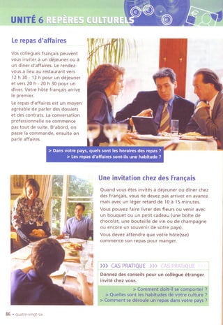 III
~ UNITE6~'
""~... .
Lerepasd'affaires
Vos collegues fran~ais peuvent
vous inviter a un dejeuner ou a
un diner d'affaires. Le rendez-
vous a lieu au restaurant vers
12 h 30 - 13h pour un dejeuner
et vers 20 h - 20 h 30 pour un
diner. Votre hate fran~ais arrive
Ie premier.
Lerepas d'affaires est un moyen
agreable de parler des dossiers
et des contrats. La conversation
professionnelle ne commence
pas tout de suite. D'abord, on
passe la commande, ensuite on
parle affaires.
Une invitation chezdes Fran~ais
Quand vous etes invites a dejeuner ou diner chez
des Fran~ais,vous ne devez pas arriver en avance
mais avec un leger retard de 10 a 15 minutes.
Vous pouvez faire livrer des fleurs ou venir avec
un bouquet ou un petit cadeau (une boite de
chocolat, une bouteille de vin ou de champagne
ou encore un souvenir de votre pays).
Vous devez attendre que votre hate(sse)
commence son repas pour manger.
r>~~-.S!.?PRATIQUE>>>.CASPRATIQU~J
I
Donnez des conseils pour un collegue etranger I
invite chez vous. I
86 .quatre-vlngt-slx
 