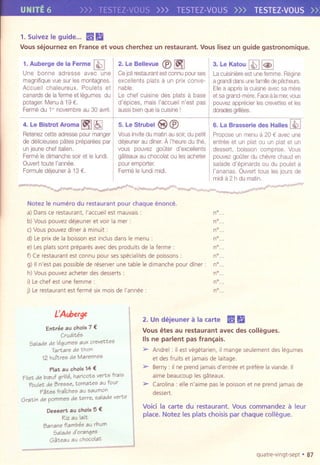 UNITE 6 >>> TESTEZ-VOUS >>> TESTEZ-VOUS >>> TESTEZ-VOUS»
1.SuivezIeguide... I¥!!Ii
Voussejournez en Franceet vous cherchezun restaurant. Vouslisezun guide gastronomique.
1. Auberge de la Ferme [i2]
Une bonne adresse avec une
magniflquevue sur les montagnes.
Accueii chaleureux. Poulets et
canardsde lafermeet legumes du
potager,Menua 19 €,
Fermedu 1" novembreau 30 avril.
2. Le Bellevue @ ~
Cejolirestaurantestconnupourses
excellents plats a un prix conve-
nable,
Le chef cuisine des plats a base
d'eplces, mais I'accueli n'est pas
aussibienque la cuisinei
3. Le Katou [i2] I@>I
Lacuisiniereest unefemme,Reglne
a grandidansunefamilledepecheurs,
Ellea apprisla cuisineavecsamere
et sagrand-mere,Facea lamer,vous
pouvezappreclerlescrevetleset les
doradesgrilloos.
6. La Brasserie des Hailes [i2]
Proposeun menua 20 € avecune
entree et un plat au un plat et un
dessert, boisson comprise, Vous
pouvezgoOterdu chevrechauden
salade d'epinards au du poulet a
I'ananas. Ouverttaus les jours de
midia 2 h du matln.
"'-1'"7 . ~. ~ ...,,, ~~-~-,J'r-._h." . ff??,r.l. $!~ -~ r
"'
4. Le Bistrot Aroma ~ I!S,]
Retenezcetleadressepour manger
de delicieusespates prepareespar
un jeunechef Itailen,
FermeIedimanchesoiret Ielundi.
Ouverttoute I'annee,
Formuledejeunera13 €,
5. Le Strubel S @
Vousinvitedu matlnau soir,du petit
dejeunerau diner,AI'heuredu the,
vous pouvez goater d'excellents
gateauxau chocolatau les acheter
pour emporter,
FermeIelundlmidi,
Notez Ie numero du restaurant pour chaque enonce.
a)Dansce restaurant, I'accueilest mauvais:
b) Vouspouvez dejeuner et voir la mer:
c) Vouspouvez diner a minuit :
d) Leprix de la bolsson est inclus dans Ie menu:
e) Lesplatssont preparesavecdesprodults de la ferme :
f) Ce restaurantest connu pour sesspecialitesde poissons:
g) IIn'est paspossiblede reserverune table Ie dimanche pour diner:
h) Vous pouvezacheter desdesserts:
i) Lechef est une femme:
j) Lerestaurant est ferme six mois de I'annee :
L'Auberge
Entree au chalx 7 €
Crudites
Salade de legumes aux crevettes
Tartare de than
12 huitres de Marennes
Plat au chalx 14 €
Filet de b",uf grille, haricots verts frais
Poulet de Bresse, tomates au four
P~tes fraiches au saumon
Gratin de pommes de terre, salade verte
Dessert au cholx 5 €
Riz au lait
Banane flambee au rhum
Salade d'oranges
G~teau au chocolat
n°.
n°.
n°.
n°,
nO"
nO"
nO"
nO"
nO"
nO"
2. Undejeuner a la cartel:¥!! Ii
Vousetes au restaurant avec des collegues.
lis ne parlent pas fran~ais.
> Andre-,-:il est vegetarien, il mangeseulement deslegumes
et desfruits et jamais de laltage.
> Berny: IIne prendjamalSd'entreeet preferelaviande.II
aime beaucoup lesgateaux,
> Carolina: elle n'aime pasIe poissonet ne prendjamais de
dessert.
Void la carte du restaurant. Vous commandez a leur
place. Notez les plats choisis par chaque collegue.
quatre-vlngt-sept . 87
 